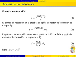 Mecanismos de Propagaci´on Introducci´on
An´alisis de un radioenlace
Potencia de recepci´on:
E =
√
60Pt.Gt
d
(4)
El campo de recepci´on en la pr´actica se aplica un factor de correcci´on de
campo FE
E =
√
60Pt.Gt
d
xFE (5)
La potencia de recepci´on se obtiene a partir de la Ec. de Friis y se a˜nade
un factor de correcci´on de la potencia.Fp
S =
Pt.Gt
4πd2
xFp (6)
Donde Fp = |FE |2
Javier Mart´ınez (UTPL) Propagaci´on de Ondas 17 de abril de 2019 8 / 37
 
