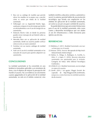 Larealidadaumentada:loquedebemosconocer.
Rigueros,C. ISSN: 2344-8288 • Vol. 5 No. 2 • Julio - Diciembre 2017 • Bogotá-Colombia
261TIA
•	 Ikea con su catálogo de muebles que permite
ubicar los muebles en tu propia casa y percibir
cómo se verían por medio de la realidad
aumentada.
•	 Volkswagen con su Augmented Reality Apps,
usada para comparar el uso de energía que tendría
un electrodoméstico con el uso de energía de sus
automóviles.
•	 Strabucks Electric Café, en donde las personas
pueden enviar mensajes de san Valentín sobre su
taza de café.
•	 Mercedes Benz son su aplicación de realidad
aumentada, donde sus usuarios pueden verificar
cómo se vería un nuevo automóvil.
•	 Carrefour con sus nuevos catálogos de realidad
aumentada.
•	 Audi con el uso de la realidad aumentada en los
manuales de usuario para quienes adquieren sus
automóviles.
CONCLUSIONES
La realidad aumentada se ha convertido en una
tendencia innovadora aplicable a un sinnúmero de
áreas, con el objetivo de mejorar la percepción del
mundo al usuario. Así, se evidencia un crecimiento
a pasos agigantados en la aplicación de la realidad
aumentada, no solo en el ámbito comercial, sino
también científico, educativo, turístico, automotriz y
social. Lo anterior, permite hablar de una revolución
tecnológica que brinda una ampliación en los
ámbitos de aplicación de la realidad aumentada,
así como su uso por una gran cantidad de usuarios.
Se puede determinar que aún existen limitaciones
para el uso de la realidad aumentada, tales como
costos y desarrollos tecnológicos que van atados
al uso de infraestructura y redes necesarias para
óptimo uso de esta.
REFERENCIAS
[1] Telefónica, F. (2011). Realidad Aumentada: una nue-
va lente para ver el mundo.
[2] Innovae. (2016). Innovae. Recuperado de http://reali-
dadaumentada.info/tecnologia/
[3] Muñoz, A., Ortega, A., Rodríguez, A., Carrillo, A.,
Ortiz, C. y López, C. (2016). Recursos educativos
aumentados una oportunidad para la inclusión.
Cartagena de Indias: Sello Editorial Tecnológico
Comfenalco.
[4] UNAM, R. (s.f.). Realidad Aumentada, una tecnología
en espera de usuarios.
[5] Zenith. (2014, 1 de agosto). Bloggin Zennith. Re-
cuperado de http://blogginzenith.zenithmedia.
es/que-es-y-como-funciona-la-realidad-aumenta-
da-diczionario/
 