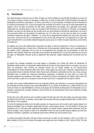 Rapport Suivi 2018 – Gîtes à Chiroptères – Février 2019
26 Poitou-Charentes Nature
4. Conclusion
Pour cette deuxième année de suivi en 2018, 33 gîtes sur les 95 installés ont accueilli des chiroptères au niveau de
14 ouvrages, l’Envigne, la Pallu, le Champallu, la Petite Foy, la Rune, le Palais (86), le Bief (Fontiaud), Ouvrages de
décharge de la Charente, Chez Boutrit 1, la Gorre, Chez Périou (1) (16), Permasse, le Meudont amont et Ruisseau de
la Fontaine de Mazaubert (17). Le taux d’occupation des ouvrages est de 65%, ce qui est en nette augmentation par
rapport à 2017. Au total, 58 individus ont été notés, majoritairement des adultes, avec cependant cette année,
l’observation de 3 juvéniles dans un gîte sur l’ouvrage le Bief (Fontiaud) et 2 juvéniles sur l’Envigne, en compagnie
d’adultes. Les gîtes ont été utilisés par des femelles avec leur jeune pendant la période de reproduction, les suivis à
venir pourraient affiner les informations et notamment voir si la mise bas a eu lieu dans les gîtes où si les gîtes
constituent simplement des gîtes « satellites ». La raison de ces déplacements d’adultes avec les jeunes est encore
mal connue. Cela peut être dû à un dérangement au sein de leur gîte principal voir à la disparition de ce gîte mais
aussi éventuellement à une période d’apprentissage des jeunes pour leur montrer les gîtes disponibles, les territoires
de chasses etc…
Six espèces, qui ont pu être déterminées, fréquentent ces gîtes, le Murin de Daubenton, le Murin à moustaches, le
Murin à oreilles échancrées, le Grand murin, l’Oreillard gris et des pipistrelles indéterminées, soit 3 nouvelles espèces
par rapport à 2017. Cependant, lors du suivi sur la transparence des ouvrages pour les chiroptères, le Murin de
Natterer a été contacté (Petite-Foy et Ruisseau de la Fontaine de Mazaubert) et n’a pas été observées lors du suivi
des gîtes. La Barbastelle d’Europe aurait pu également être observée, espèce classiquement rencontrée sous les
ponts.
La plupart des ouvrages acceuillent une seule espèce, à l’exception de la Petite Foy (Murin de Daubenton et
Pipistrelles indéterminées). Les Pipistrelles indéterminées est le taxon le plus observé dans les ouvrages, suivi par la
Murin de Daubenton. Cela confirme les résultats trouvés lors de l’étude réalisée sur les chauves-souris
anthropophiles de Poitou-Charentes (PCN, 2013-2015). Cette espèce est connue pour fréquenter régulièrement les
ponts pendant toute sa période d’activité. Cette chauve-souris affectionne particulièrement les cours d'eau, puisque
spécialisée dans la chasse des ressources alimentaires aquatiques, la présence de cours d’eau au niveau des
ouvrages expliquerait sa propension à les utiliser. La présence de Murin à moustaches est notable, cette année, elle
a été trouvé dans un gîte sur un ouvrage en Charente alors qu’en 2017, il s’agissait d’un ouvrage en Vienne.
Les gîtes sont occupés préférentiellement lors de la période estivale, pour atteindre un maximum d’occupation lors
de la période de transit automnal. Deux gîtes (PRA1038A et C) au niveau de la Petite Foy, 3 (PRA1112B,D et E) au
niveau du Palais et 1 gîte (PRA2681A) au niveau du Ruisseau de la Fontaine de Mazaubert ont été attractif sur les 3
périodes. L’occupation de ces gîtes, installés en 2015 et 2016, sur les trois périodes montre tout l’intérêt de ces gîtes
sur ces secteurs.
D’autre part, pour cette année de suivi, les gîtes occupés l’ont été aussi bien dans des cadres, que dans des voûtes,
des dâlots mais aussi dans un portique. Peu de gîtes sont occupés dans des ouvrages de petite taille, la Petite Foy et
Chez Boutrit 1 font exception.
En terme de typologie de gîtes, parmi les gîtes occupés, les chauves-souris ont occupé le petit caisson plaque et le
parpaing Schwelger 1GS, en majorité. Quatre gîtes de type « grand caisson plaque » ont été utilisés. Il se peut que
l’exposition joue un rôle dans cette répartition d’occupation, les grands caissons plaques étant positionnés sous les
grands ouvrages, moins exposé au soleil et se réchauffant moins vite que les petits caissons plaques qui sont bien
exposés à l’extérieur. Cependant, ces tendances devront être vérifiées lors des prochains suivis.
La vitesse d’occupation des gîtes n’est pas similaire suivant que les gîtes ont été installés en 2015 ou en 2016. Les
gîtes installés en 2016 ont une vitesse d’occupation plus rapide que ceux installés en 2015. Ainsi en 2018, 31% des
 