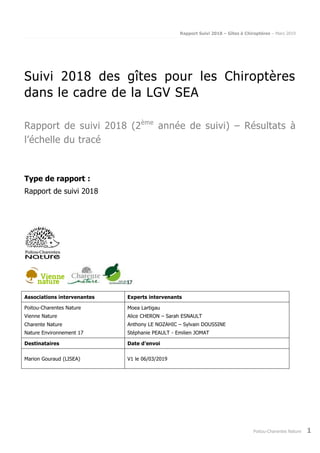Rapport Suivi 2018 – Gîtes à Chiroptères – Mars 2019
Poitou-Charentes Nature 1
Suivi 2018 des gîtes pour les Chiroptères
dans le cadre de la LGV SEA
Rapport de suivi 2018 (2ème
année de suivi) – Résultats à
l’échelle du tracé
Type de rapport :
Rapport de suivi 2018
Associations intervenantes Experts intervenants
Poitou-Charentes Nature
Vienne Nature
Charente Nature
Nature Environnement 17
Moea Lartigau
Alice CHERON – Sarah ESNAULT
Anthony LE NOZAHIC – Sylvain DOUSSINE
Stéphanie PEAULT - Emilien JOMAT
Destinataires Date d’envoi
Marion Gouraud (LISEA) V1 le 06/03/2019
 