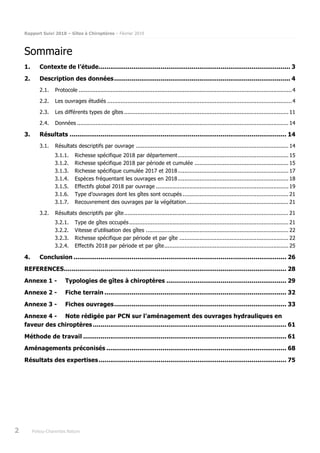 Rapport Suivi 2018 – Gîtes à Chiroptères – Février 2019
2 Poitou-Charentes Nature
Sommaire
1. Contexte de l’étude................................................................................................... 3
2. Description des données........................................................................................... 4
2.1. Protocole ...............................................................................................................................4
2.2. Les ouvrages étudiés ..............................................................................................................4
2.3. Les différents types de gîtes .................................................................................................. 11
2.4. Données .............................................................................................................................. 14
3. Résultats ................................................................................................................ 14
3.1. Résultats descriptifs par ouvrage ........................................................................................... 14
3.1.1. Richesse spécifique 2018 par département.................................................................. 15
3.1.2. Richesse spécifique 2018 par période et cumulée ........................................................ 15
3.1.3. Richesse spécifique cumulée 2017 et 2018.................................................................. 17
3.1.4. Espèces fréquentant les ouvrages en 2018.................................................................. 18
3.1.5. Effectifs global 2018 par ouvrage ............................................................................... 19
3.1.6. Type d’ouvrages dont les gîtes sont occupés ............................................................... 21
3.1.7. Recouvrement des ouvrages par la végétation............................................................. 21
3.2. Résultats descriptifs par gîte.................................................................................................. 21
3.2.1. Type de gîtes occupés............................................................................................... 21
3.2.2. Vitesse d’utilisation des gîtes ..................................................................................... 22
3.2.3. Richesse spécifique par période et par gîte ................................................................. 22
3.2.4. Effectifs 2018 par période et par gîte.......................................................................... 25
4. Conclusion .............................................................................................................. 26
REFERENCES................................................................................................................... 28
Annexe 1 - Typologies de gîtes à chiroptères .............................................................. 29
Annexe 2 - Fiche terrain .............................................................................................. 32
Annexe 3 - Fiches ouvrages......................................................................................... 33
Annexe 4 - Note rédigée par PCN sur l’aménagement des ouvrages hydrauliques en
faveur des chiroptères .................................................................................................... 61
Méthode de travail ......................................................................................................... 61
Aménagements préconisés ............................................................................................. 68
Résultats des expertises................................................................................................. 75
 