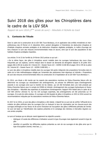 Rapport Suivi 2018 – Gîtes à Chiroptères – Mars 2019
Poitou-Charentes Nature 3
Suivi 2018 des gîtes pour les Chiroptères dans
le cadre de la LGV SEA
Rapport de suivi 2018 (2ème
année de suivi) – Résultats à l’échelle du tracé
1. Contexte de l’étude
Dans le cadre de la construction de la LGV SEA Tours-Bordeaux, et en application des arrêtés ministériels et inter-
préfectoraux des 24 février et 21 décembre 2012, portant dérogation à l’interdiction de destruction d’espèces et
d’habitats d’espèces animales protégées et de destruction d’espèces végétales protégées, le maître d’ouvrage est
tenu d’assurer le suivi des mesures environnementales mises en œuvre, ainsi que le suivi des populations et des
habitats d’espèces protégées impactées.
Les articles 7.4 et 23 de l’arrêté du 24 février 2012 précise ce qui suit :
« De la même façon, des gîtes à chiroptères seront installés dans les ouvrages hydrauliques des cours d’eau
fréquentés par ces espèces, comme indiqué dans le dossier de demande de dérogation déposé le 20 juillet 2011
(pages 266 à 293 de la pièce 02 / Volume 03 – Dossier faune 2/2 – GCENV 21106 BO et pages 192 à 194 de la pièce
02 / Volume 02 – Dossier faune 1/2 - GCENV 21000 BO). »
Le suivi des gîtes à chiroptères installés dans les ouvrages fait partie intégrante des propositions formulées dans le
cadre de la note méthodologique rédigée par l'ensemble des partenaires inter-régionaux et intitulée « Propositions
de suivi des mesures environnementales liées à la construction et à l'exploitation de la LGV-SEA Tours-Bordeaux ».
En 2014, une étude a été menée par les experts des associations membres de Poitou-Charentes Nature afin de
déterminer les ouvrages qui nécessitaient des aménagements, de préciser les différents types d’aménagements
associés à ces ouvrages ainsi que la manière de les réaliser, qui ont été formalisés dans une note produite par
Poitou-Charentes Nature pour le compte de COSEA et intitulée «Aménagement des ouvrages hydrauliques en faveur
des chiroptères – Résultats des expertises et propositions d’aménagement. Rapport PCN réalisé dans le cadre de la
LGV SEA (2014)» (Annexe 4). Sur les 120 ouvrages expertisés, des aménagements ont été préconisés sur 54
ouvrages. A la suite de cette analyse, 21 ouvrages ont été équipés de gîtes à chiroptères en 2015 et 2016 suivant les
recommandations indiquées par les associations membres de Poitou-Charentes Nature.
En 2017 et en 2018, un suivi des gîtes à chiroptères a été réalisé. L’objectif de ce suivi est de vérifier l'efficacité de la
création de gîtes artificiels dans les ouvrages d'art en évaluant le taux de colonisation par les chauves-souris des
ouvrages aménagés en leur faveur et de suivre l’évolution de l’occupation des gîtes à différentes périodes de l’année.
Ce suivi est basé sur l’identification des espèces présentes et le comptage des individus à intervalles réguliers sur
une année complète.
Le suivi et l’analyse qui en découle visent également les objectifs suivants :
- distinguer s’il existe des différences d’utilisation suivant le type d’ouvrages mais également suivant le type de
gîte.
- identifier et quantifier les différentes espèces présentes au sein de ces ouvrages et des gîtes ainsi que le
type d’occupation (transit, mise bas...) ;
 