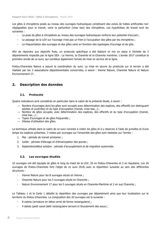 Rapport Suivi 2018 – Gîtes à Chiroptères – Février 2019
4 Poitou-Charentes Nature
Les gîtes à chiroptères posés au niveau des ouvrages hydrauliques constituent des zones de haltes artificielles non
négligeables pour le transit, voire la parturition (mise bas) des chiroptères. Les hypothèses de travail sont les
suivantes :
- La pose de gîtes à chiroptères au niveau des ouvrages hydrauliques renforce leur potentiel d'accueil ;
- Le passage de la LGV sur l'ouvrage n'est pas un frein à l'occupation des gîtes par les chiroptères ;
- La fréquentation des ouvrages et des gîtes varie en fonction des typologies d'ouvrage et de gîte.
Afin de répondre aux objectifs fixés, un protocole spécifique a été élaboré et mis en place à l’échelle de 3
départements impactés par la ligne SEA : La Vienne, la Charente et la Charente maritime. L’année 2017 constitue la
première année de ce suivi, qui constitue également l’année de mise en service de la ligne.
Poitou-Charentes Nature a assuré la coordination du suivi. La mise en œuvre du protocole sur le terrain a été
réalisée par les 3 associations départementales concernées, à savoir : Vienne Nature, Charente Nature et Nature
Environnement 17.
2. Description des données
2.1. Protocole
Quatre indicateurs sont considérés en particulier dans le cadre de la présente étude, à savoir :
→ Nombre d'ouvrages dont les gîtes sont occupés avec détermination des espèces, des effectifs (en distinguant
adultes et juvéniles) et du type d'occupation (transit, mise bas...) ;
→ Nombre de gîtes occupés, avec détermination des espèces, des effectifs et du type d'occupation (transit,
mise bas...) ;
→ Types d'ouvrages et de gîtes fréquentés ;
→ Vitesse d’utilisation des gîtes.
La technique utilisée dans le cadre de ce suivi consiste à visiter les gîtes et à y observer à l’aide de jumelles et d’une
lampe les espèces présentes. 3 visites par ouvrages sur l’ensemble des gîtes sont réalisées sur l’année :
1. Mai : période de transit printanier ;
2. Juillet : période d’élevage et d’émancipation des jeunes ;
3. Septembre/début octobre : période d’accouplement et de migration automnale.
2.2. Les ouvrages étudiés
22 ouvrages ont été équipés de gîtes le long du tracé de la LGV, 20 en Poitou-Charentes et 2 en Aquitaine. Les 20
ouvrages de Poitou-Charentes font l’objet de ce suivi 2018, avec la répartition suivante au sein des différentes
structures :
- Vienne Nature pour les 8 ouvrages situés en Vienne ;
- Charente Nature pour les 5 ouvrages situés en Charente ;
- Nature Environnement 17 pour les 5 ouvrages situés en Charente-Maritime et 2 en sud Charente ;
Le Tableau 1 et la Carte 1 détaille la répartition des ouvrages par département ainsi que leur localisation sur le
territoire du Poitou-Charentes. La composition des 20 ouvrages est la suivante :
- 8 cadres (armature en béton armé de forme rectangulaire) ;
- 4 dalots (petit canal dallé rectangulaire servant à l'écoulement des eaux) ;
 