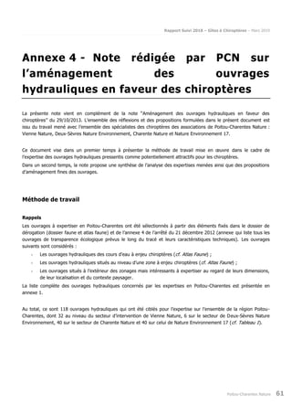 Rapport Suivi 2018 – Gîtes à Chiroptères – Mars 2019
Poitou-Charentes Nature 61
Annexe 4 - Note rédigée par PCN sur
l’aménagement des ouvrages
hydrauliques en faveur des chiroptères
La présente note vient en complément de la note ‘‘Aménagement des ouvrages hydrauliques en faveur des
chiroptères’’ du 29/10/2013. L’ensemble des réflexions et des propositions formulées dans le présent document est
issu du travail mené avec l’ensemble des spécialistes des chiroptères des associations de Poitou-Charentes Nature :
Vienne Nature, Deux-Sèvres Nature Environnement, Charente Nature et Nature Environnement 17.
Ce document vise dans un premier temps à présenter la méthode de travail mise en œuvre dans le cadre de
l’expertise des ouvrages hydrauliques pressentis comme potentiellement attractifs pour les chiroptères.
Dans un second temps, la note propose une synthèse de l’analyse des expertises menées ainsi que des propositions
d’aménagement fines des ouvrages.
Méthode de travail
Rappels
Les ouvrages à expertiser en Poitou-Charentes ont été sélectionnés à partir des éléments fixés dans le dossier de
dérogation (dossier faune et atlas faune) et de l’annexe 4 de l’arrêté du 21 décembre 2012 (annexe qui liste tous les
ouvrages de transparence écologique prévus le long du tracé et leurs caractéristiques techniques). Les ouvrages
suivants sont considérés :
- Les ouvrages hydrauliques des cours d'eau à enjeu chiroptères (cf. Atlas Faune) ;
- Les ouvrages hydrauliques situés au niveau d’une zone à enjeu chiroptères (cf. Atlas Faune) ;
- Les ouvrages situés à l’extérieur des zonages mais intéressants à expertiser au regard de leurs dimensions,
de leur localisation et du contexte paysager.
La liste complète des ouvrages hydrauliques concernés par les expertises en Poitou-Charentes est présentée en
annexe 1.
Au total, ce sont 118 ouvrages hydrauliques qui ont été ciblés pour l’expertise sur l’ensemble de la région Poitou-
Charentes, dont 32 au niveau du secteur d’intervention de Vienne Nature, 6 sur le secteur de Deux-Sèvres Nature
Environnement, 40 sur le secteur de Charente Nature et 40 sur celui de Nature Environnement 17 (cf. Tableau 1).
 