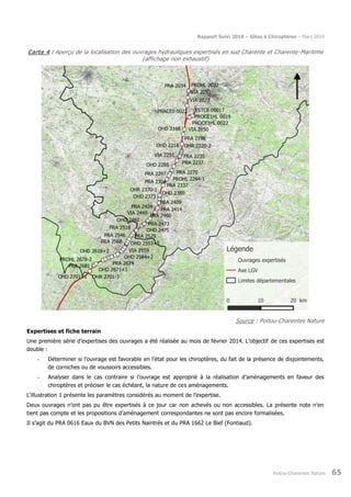 Rapport Suivi 2018 – Gîtes à Chiroptères – Mars 2019
Poitou-Charentes Nature 65
Carte 4 : Aperçu de la localisation des ouvrages hydrauliques expertisés en sud Charente et Charente-Maritime
(affichage non exhaustif)
Source : Poitou-Charentes Nature
Expertises et fiche terrain
Une première série d’expertises des ouvrages a été réalisée au mois de février 2014. L’objectif de ces expertises est
double :
- Déterminer si l’ouvrage est favorable en l’état pour les chiroptères, du fait de la présence de disjointements,
de corniches ou de voussoirs accessibles.
- Analyser dans le cas contraire si l’ouvrage est approprié à la réalisation d’aménagements en faveur des
chiroptères et préciser le cas échéant, la nature de ces aménagements.
L‘illustration 1 présente les paramètres considérés au moment de l’expertise.
Deux ouvrages n’ont pas pu être expertisés à ce jour car non achevés ou non accessibles. La présente note n’en
tient pas compte et les propositions d’aménagement correspondantes ne sont pas encore formalisées.
Il s’agit du PRA 0616 Eaux du BVN des Petits Naintrés et du PRA 1662 Le Bief (Fontiaud).
 