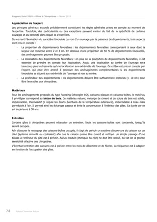 Rapport Suivi 2018 – Gîtes à Chiroptères – Février 2019
74 Poitou-Charentes Nature
Appréciation de l’expert
Les principes généraux exposés précédemment constituent les règles générales prises en compte au moment de
l’expertise. Toutefois, des particularités ou des exceptions peuvent exister du fait de la spécificité de certains
ouvrages et du contexte dans lequel ils s’inscrivent.
Concernant l’évaluation du caractère favorable ou non d’un ouvrage par la présence de disjointements, trois aspects
sont pris en compte :
- La proportion de disjointements favorables : les disjointements favorables correspondent à ceux dont la
largeur est comprise entre 2 et 3 cm. En dessous d’une proportion de 50 % de disjointements favorables,
des aménagements peuvent être proposés.
- La localisation des disjointements favorables : en plus de la proportion de disjointements favorables, il est
essentiel de prendre en compte leur localisation. Aussi, une localisation au centre de l’ouvrage sera
beaucoup plus intéressante qu’une localisation aux extrémités de l’ouvrage. Ce critère est pris en compte par
l’expert, qui peut être amené à proposer des aménagements complémentaires si les disjointements
favorables se situent aux extrémités de l’ouvrage et non au centre.
- La profondeur des disjointements : les disjointements doivent être suffisamment profonds (> 10 cm) pour
être favorables aux chiroptères.
Matériaux
Pour les aménagements proposés du type Parpaing Schwegler 1GS, caissons-plaques et caissons-boîtes, le matériau
à privilégier correspond au béton de bois. Ce matériau naturel, mélange de ciment et de sciure de bois est solide,
imputrescible, thermoactif (il régule les écarts éventuels de la température extérieure), imperméable à l’eau mais
perméable à l’air. Il permet ainsi les échanges gazeux et évite la condensation à l’intérieur des gîtes. Sa durée de vie
est supérieure à 30 ans.
Entretien
Certains gîtes à chiroptères peuvent nécessiter un entretien. Seuls les caissons-boîtes sont concernés, lorsqu’ils
seront occupés.
Afin d’assurer le nettoyage des caissons-boîtes occupés, il s’agit de prévoir un système d’ouverture du caisson sur un
côté (système aimanté ou coulissant) afin que le caisson puisse être ouvert et nettoyé. Un simple passage d’une
brosse à l’intérieur du gîte est à prévoir. Aucun produit (chimique ou non) ne doit être utilisé, du fait de la grande
sensibilité olfactive des chiroptères.
L’éventuel entretien des caissons est à prévoir entre les mois de décembre et de février. La fréquence est à adapter
en fonction de l’occupation des gîtes.
 