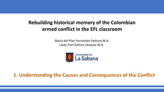 Rebuilding historical memory of the Colombian
armed conflict in the EFL classroom
María del Pilar Fernández Pedraza M.A.
Leidy Yisel Gómez-Vásquez M.A.
1. Understanding the Causes and Consequences of the Conflict
 