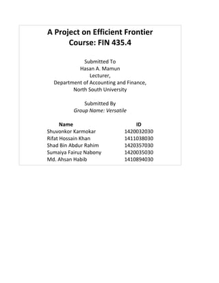 A Project on Efficient Frontier
Course: FIN 435.4
Submitted To
Hasan A. Mamun
Lecturer,
Department of Accounting and Finance,
North South University
Submitted By
Group Name: Versatile
Name ID
Shuvonkor Karmokar 1420032030
Rifat Hossain Khan 1411038030
Shad Bin Abdur Rahim 1420357030
Sumaiya Fairuz Nabony 1420035030
Md. Ahsan Habib 1410894030
 