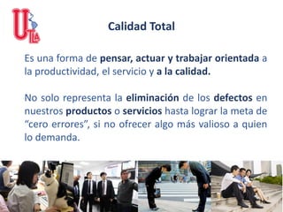 Calidad Total
Es una forma de pensar, actuar y trabajar orientada a
la productividad, el servicio y a la calidad.
No solo representa la eliminación de los defectos en
nuestros productos o servicios hasta lograr la meta de
“cero errores”, si no ofrecer algo más valioso a quien
lo demanda.
 