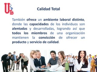Calidad Total
También ofrece un ambiente laboral distinto,
donde las capacidades de los individuos son
alentadas y desarrolladas, logrando así que
todos los miembros de una organización
mantienen la convicción de ofrecer un
producto y servicio de calidad.
 
