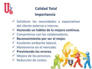 ✓ Satisfacer las necesidades y expectativas
del cliente externo o interno.
✓ Haciendo un hábito de la mejora continua.
✓ Compromiso con los colaboradores.
✓ Reconocimiento por ser el mejor.
✓ Excelente ambiente laboral.
✓ Mantenerse en el mercado.
✓ Previniendo los errores.
✓ Mejora de los procesos.
✓ Reducción de costos.
Calidad Total
Importancia
 