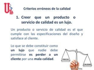 1. Creer que un producto o
servicio de calidad es un lujo.
Un producto o servicio de calidad es el que
cumple con las especificaciones del diseño y
satisface al cliente.
Criterios erróneos de la calidad
Lo que se debe constituir como
un lujo que nadie debe
permitirse es perder a un
cliente por una mala calidad.
 