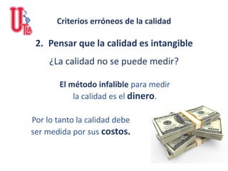 2. Pensar que la calidad es intangible
¿La calidad no se puede medir?
El método infalible para medir
la calidad es el dinero.
Por lo tanto la calidad debe
ser medida por sus costos.
Criterios erróneos de la calidad
 