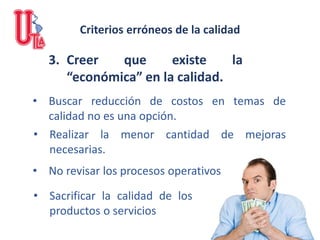 3. Creer que existe la
“económica” en la calidad.
• Buscar reducción de costos en temas de
calidad no es una opción.
• Realizar la menor cantidad de mejoras
necesarias.
• No revisar los procesos operativos
• Sacrificar la calidad de los
productos o servicios
Criterios erróneos de la calidad
 