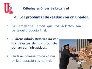4. Los problemas de calidad son originados.
• Los empleados creen que los defectos son
parte del producto final.
• Un leve incremento de costos
en la producción es normal.
• El áreas administrativas no ven
los defectos de los productos
por ser administrativos.
Criterios erróneos de la calidad
 