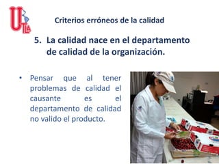 5. La calidad nace en el departamento
de calidad de la organización.
• Pensar que al tener
problemas de calidad el
causante es el
departamento de calidad
no valido el producto.
Criterios erróneos de la calidad
 