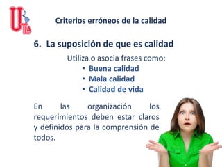 6. La suposición de que es calidad
Utiliza o asocia frases como:
• Buena calidad
• Mala calidad
• Calidad de vida
En las organización los
requerimientos deben estar claros
y definidos para la comprensión de
todos.
Criterios erróneos de la calidad
 