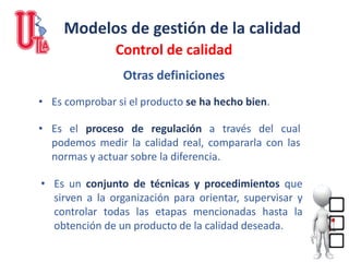 Modelos de gestión de la calidad
Control de calidad
• Es comprobar si el producto se ha hecho bien.
• Es el proceso de regulación a través del cual
podemos medir la calidad real, compararla con las
normas y actuar sobre la diferencia.
• Es un conjunto de técnicas y procedimientos que
sirven a la organización para orientar, supervisar y
controlar todas las etapas mencionadas hasta la
obtención de un producto de la calidad deseada.
Otras definiciones
 
