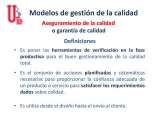 Modelos de gestión de la calidad
Aseguramiento de la calidad
o garantía de calidad
• Es poner las herramientas de verificación en la fase
productiva para el buen gestionamiento de la calidad
total.
• Es el conjunto de acciones planificadas y sistemáticas
necesarias para proporcionar la confianza adecuada de
un producto o servicio para satisfacer los requerimientos
dados sobre calidad.
• Es utiliza desde el diseño hasta el envío al cliente.
Definiciones
 