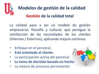 Modelos de gestión de la calidad
La calidad pasa a ser un modelo de gestión
empresarial, filosofía y cultural, que persigue la
satisfacción de las necesidades de los clientes
(Internos / Externos), aplicando mejora continua.
Gestión de la calidad total
• Enfoque en el personal.
• Está orientada al cliente.
• La participación activa del personal
• La toma de decisión basada en hecho
• La mejora de procesos permanente
 