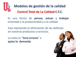 Control Total de La Calidad C.T.C.
Esta representa la eliminación de los defectos
en nuestros productos o servicios.
Es una forma de pensar, actuar y trabajar
orientada a la productividad y a la calidad.
La meta es “Cero errores” a
quien lo demanda.
Modelos de gestión de la calidad
 