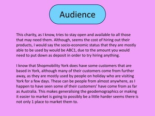 Audience
This charity, as I know, tries to stay open and available to all those
that may need them. Although, seems the cost of hiring out their
products, I would say the socio-economic status that they are mostly
able to be used by would be ABC1, due to the amount you would
need to put down as deposit in order to try hiring anything.
I know that Shopmobility York does have some customers that are
based in York, although many of their customers come from further
away, as they are mostly used by people on holiday who are visiting
York for a few days. These can be people from almost anywhere, as I
happen to have seen some of their customers’ have come from as far
as Australia. This makes generalising the geodemographics or making
it easier to market is going to possibly be a little harder seems there is
not only 1 place to market them to.
 