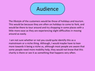 Audience
The lifestyle of the customers would be those of holidays and tourism.
This would be because they are often on holidays to come to York, and
would be there to tour around and try shopping in some places with a
little more ease as they are experiencing slight difficulties in moving
around as easily.
I am not sure whether or not you could quite identify this as a
mainstream or a niche thing. Although, I would maybe have to lean
more towards it being a niche as, although most people are aware that
some people need more mobility help, they would not know that this
charity is there or see it as something that happens very often.
 