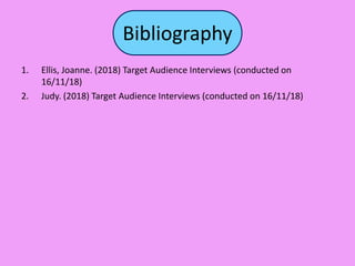 Bibliography
1. Ellis, Joanne. (2018) Target Audience Interviews (conducted on
16/11/18)
2. Judy. (2018) Target Audience Interviews (conducted on 16/11/18)
 