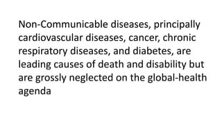 Non-Communicable diseases, principally
cardiovascular diseases, cancer, chronic
respiratory diseases, and diabetes, are
leading causes of death and disability but
are grossly neglected on the global-health
agenda
 