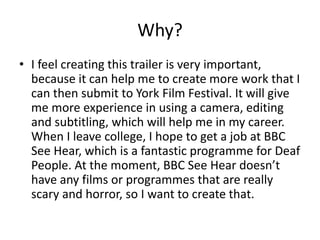 Why?
• I feel creating this trailer is very important,
because it can help me to create more work that I
can then submit to York Film Festival. It will give
me more experience in using a camera, editing
and subtitling, which will help me in my career.
When I leave college, I hope to get a job at BBC
See Hear, which is a fantastic programme for Deaf
People. At the moment, BBC See Hear doesn’t
have any films or programmes that are really
scary and horror, so I want to create that.
 