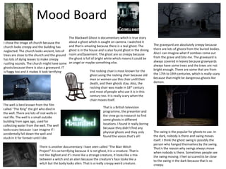 Mood Board
I chose the image of church because the
church looks creepy and the building has
neglected. The church looks ancient, lots of
trees are close to the church and the ground
has lots of dying leaves to make creepy
rustling sounds. The church might have some
ghosts because there is also a graveyard. IT
is foggy too and it makes it look terrifying.
The well is best known from the film
called “The Ring” the girl who died in
the well. There are lots of real wells in
real life. The well is a small outside
building from ages ago, used for
collecting water from the well. The well
looks scary because I can imagine if I
accidentally fall down the well and
stuck in it for forever until I die.
The graveyard are absolutely creepy because
there are lots of ghosts from the buried bodies.
Also I can imagine what if zombies come out
from the grave and bite me. The graveyard is
always covered in leaves because graveyards
always have some trees and the trees are not
bright enough. There are some that are from
the 17th to 19th centuries, which is really scary
because that might be dangerous ghosts like
demon.
The swing is the popular for ghosts to use. In
the dark, nobody is there and swing moves
itself. I think the ghost swing is possibly the
person who hanged themselves by the swing.
That is the reason why swings always move
when nobody is there. Sometimes people see
the swing moving. I feel so scared to be close
to the swing in the dark because that is so
creepy.
The Blackwell Ghost is documentary which is true story
about a ghost which is caught on camera. I watched it
and that is amazing because there is a real ghost. The
ghost is in the house and is also found ghost in the dining
room and basement. The ghost are so creepy because
the ghost is full of bright white which means it could be
an angel or maybe something else.
There is another documentary I have seen called “The Blair Witch
Project” it is so terrifying because it is not ghost, it is a creature. That is
not like bigfoot and it’s more like a strange creature, it looks like a mix
between a witch and an alien because the creature’s face looks like a
witch but the body looks alien. That is a really creepy weird creature.
The rocking chair is most known for the
ghost using the rocking chair because old
men or women use this chair until their
death, and their ghosts stay. Also, the
rocking chair was made in 18th century
and most of people who use it is in this
century too. It is really scary when the
chair moves itself.
That is a British television
programme, the presenter and
the crew go to research to find
some ghosts in different
locations. I found it really boring
because they didn’t find any
physical ghosts and they only
found the voices that’s all!
 