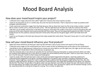 Mood Board Analysis
How does your mood board inspire your project?
• I collected some images about the film called “Lights Out” because the movie inspires my idea.
• I want to my characters to act in a similar way, very over the top and dramatic. That is important to make my audience feel
energetic and enthusiastic.
• I have used some screenshot images from YouTube because I like to show that I want my film to be similar as them. I would
like to create a similar scene, and use the dark screen - like the night because the dark can make the audience feel afraid.
• I like their use of candles and torches in the dark too because I love when the candle or the torch is near to the ghost who will
jump out at the main character and surprise and that will them jump. They are not expecting the ghost to be there. This also
builds tension for the audience, because they don’t know when they will see the ghost again, which will make them feel
scared.
• I want to use the glow in the dark eyes because that makes people feel really afraid. They won’t know who it is and it will freak
them out.
How will your mood board influence your final product?
• Lights Out movie influences me because I want my film will have a lots of scary scenes and I want it to be terrifying.
• I collected some images on the mood board and I will to create my film by following some of the ideas on the mood board.
• I would like to film at night because I believe horror movies are more likely to use the night time, the night can be more scary,
because you don’t know what is there and what you are going to see.
• I like the character who is very skinny (or possibly she has anorexia?) because that looks so creepy and eerie which can make
the audience feel frightened, she is very skinny so maybe she cannot defend herself very well. I want an actor who is skinny to
be in my film because I need it to feel creepy and freaky ghost.
• I want to create a film that will also have a story of the past and what happened to the ghost. I want the audience to
understand what happened to the ghost, and what happened in the ghost’s past and why is the ghost following the main
character. There might be a reason for it and it might make the audience feel like the ghost might follow them too. Also the
audience might feel bad for the ghost, if they have had a really bad past, they might feel sympathy for the ghost. For example,
like the film ‘The Ring”, the girl who is the ghost, when she was alive her mum threw her down the well, she tried to climb up
but she kept failing, she stayed in the water and in the end she died. Then she became a ghost and she wanted revenge, and so
we understand why she is doing the things she is doing. This is similar to Lights Out.
 