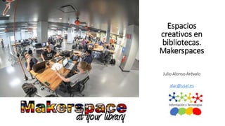 Espacios
creativos en
bibliotecas.
Makerspaces
Julio Alonso Arévalo
Universidad de Salamanca
alar@usal.es
 