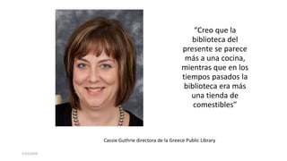 5/25/2019
“Creo que la
biblioteca del
presente se parece
más a una cocina,
mientras que en los
tiempos pasados la
biblioteca era más
una tienda de
comestibles”
Cassie Guthrie directora de la Greece Public Library
 