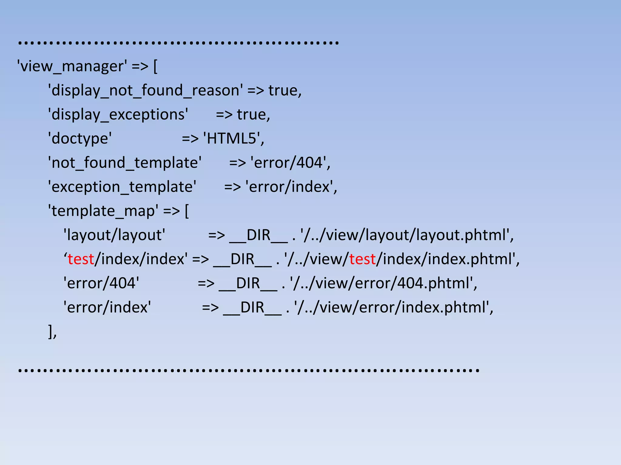 …………………………………………… 'view_manager' => [ 'display_not_found_reason' => true, 'display_exceptions' => true, 'doctype' => 'HTML5', 'not_found_template' => 'error/404', 'exception_template' => 'error/index', 'template_map' => [ 'layout/layout' => __DIR__ . '/../view/layout/layout.phtml', ‘test/index/index' => __DIR__ . '/../view/test/index/index.phtml', 'error/404' => __DIR__ . '/../view/error/404.phtml', 'error/index' => __DIR__ . '/../view/error/index.phtml', ], ………………………………………………………………. 