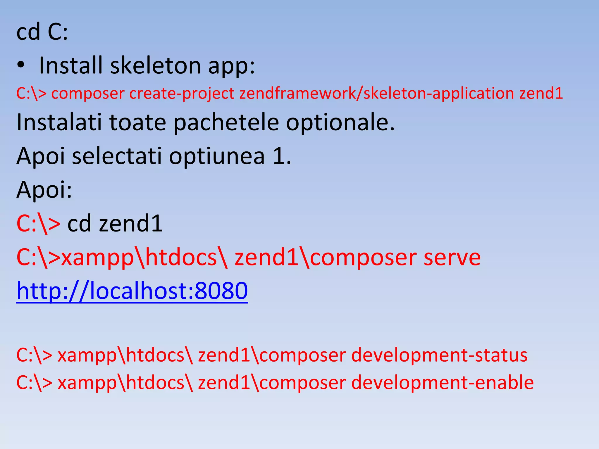 cd C: • Install skeleton app: C:> composer create-project zendframework/skeleton-application zend1 Instalati toate pachetele optionale. Apoi selectati optiunea 1. Apoi: C:> cd zend1 C:>xampphtdocs zend1composer serve http://localhost:8080 C:> xampphtdocs zend1composer development-status C:> xampphtdocs zend1composer development-enable 