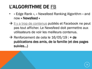 L’ALGORITHME DE FB
• « Edge Rank », « Newsfeed Ranking Algorithm » and
now « Newsfeed »
 Il y a trop de contenus publiés ...