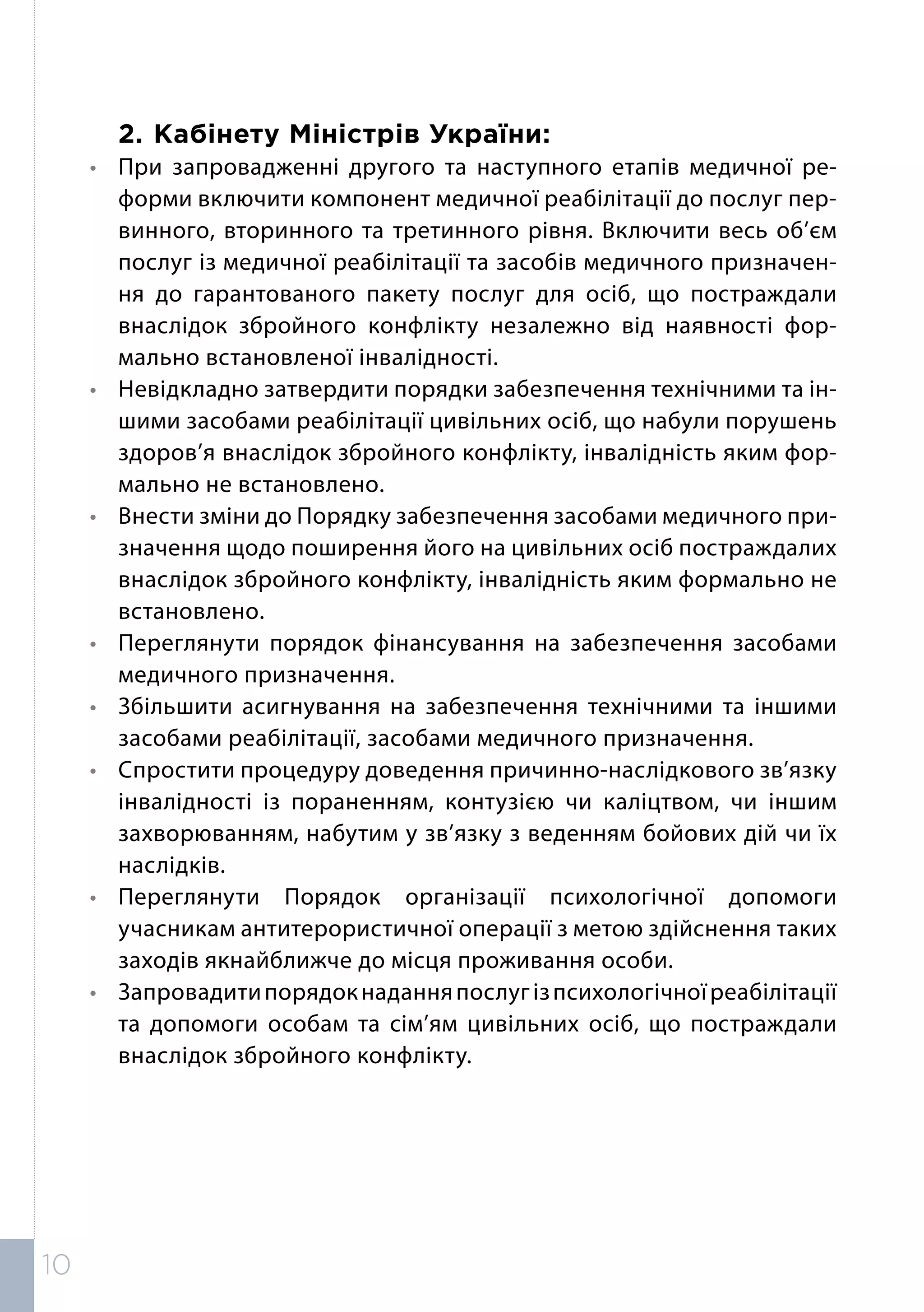 2.	Кабінету Міністрів України:
•	 При запровадженні другого та наступного етапів медичної ре-
форми включити компонент медичної реабілітації до послуг пер-
винного, вторинного та третинного рівня. Включити весь об’єм
послуг із медичної реабілітації та засобів медичного призначен-
ня до гарантованого пакету послуг для осіб, що постраждали
внаслідок збройного конфлікту незалежно від наявності фор-
мально встановленої інвалідності.
•	 Невідкладно затвердити порядки забезпечення технічними та ін-
шими засобами реабілітації цивільних осіб, що набули порушень
здоров’я внаслідок збройного конфлікту, інвалідність яким фор-
мально не встановлено.
•	 Внести зміни до Порядку забезпечення засобами медичного при-
значення щодо поширення його на цивільних осіб постраждалих
внаслідок збройного конфлікту, інвалідність яким формально не
встановлено.
•	 Переглянути порядок фінансування на забезпечення засобами
медичного призначення.
•	 Збільшити асигнування на забезпечення технічними та іншими
засобами реабілітації, засобами медичного призначення.
•	 Спростити процедуру доведення причинно-наслідкового зв’язку
інвалідності із пораненням, контузією чи каліцтвом, чи іншим
захворюванням, набутим у зв’язку з веденням бойових дій чи їх
наслідків.
•	Переглянути Порядок організації психологічної допомоги
учасникам антитерористичної операції з метою здійснення таких
заходів якнайближче до місця проживання особи.
•	 Запровадитипорядокнаданняпослугізпсихологічноїреабілітації
та допомоги особам та сім’ям цивільних осіб, що постраждали
внаслідок збройного конфлікту.
10
 