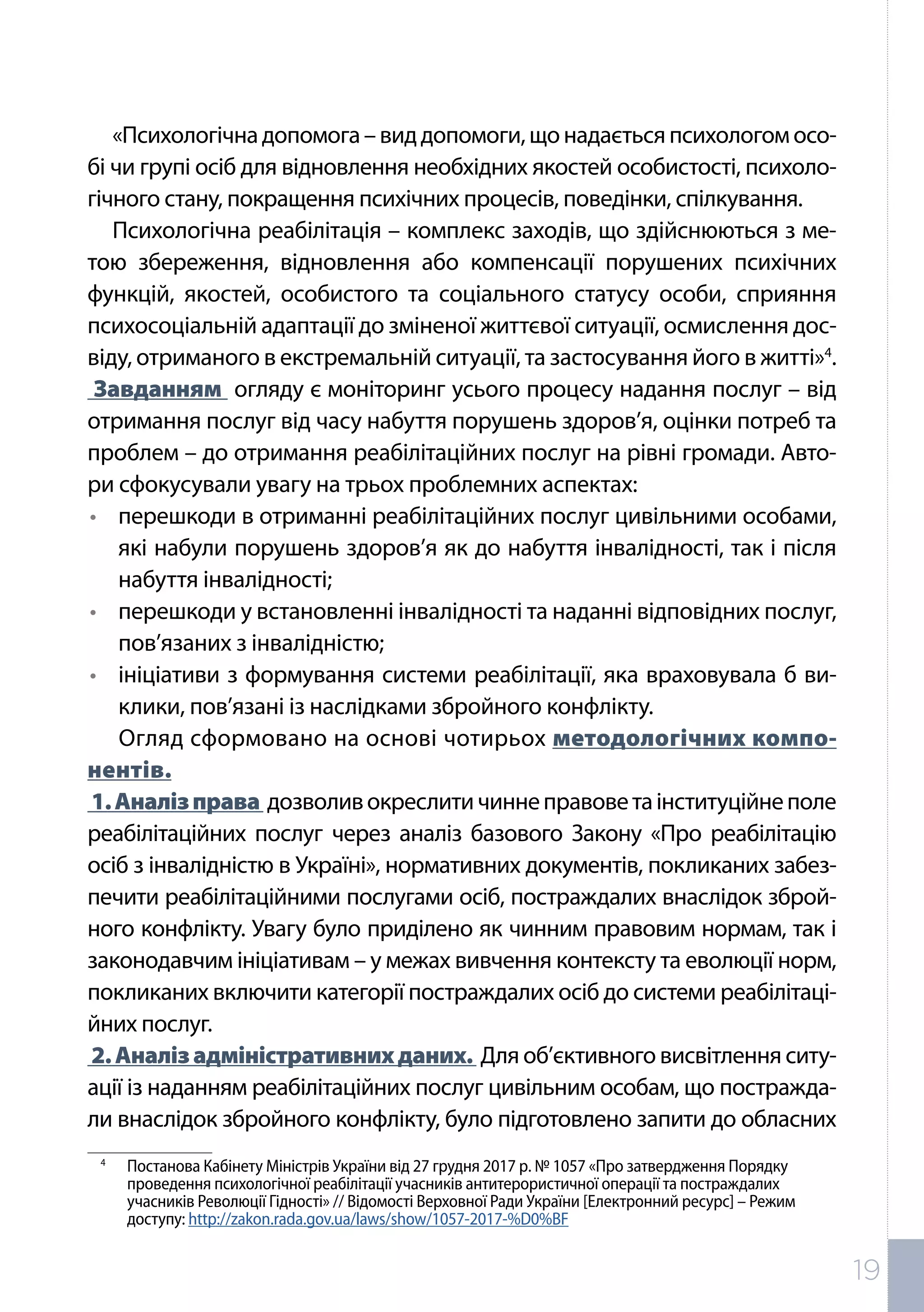 «Психологічнадопомога–виддопомоги,щонадаєтьсяпсихологомосо-
бі чи групі осіб для відновлення необхідних якостей особистості, психоло-
гічного стану, покращення психічних процесів, поведінки, спілкування.
Психологічна реабілітація – комплекс заходів, що здійснюються з ме-
тою збереження, відновлення або компенсації порушених психічних
функцій, якостей, особистого та соціального статусу особи, сприяння
психосоціальній адаптації до зміненої життєвої ситуації, осмислення дос-
віду, отриманого в екстремальній ситуації, та застосування його в житті»4
.
Завданням огляду є моніторинг усього процесу надання послуг – від
отримання послуг від часу набуття порушень здоров’я, оцінки потреб та
проблем – до отримання реабілітаційних послуг на рівні громади. Авто-
ри сфокусували увагу на трьох проблемних аспектах:
•	 перешкоди в отриманні реабілітаційних послуг цивільними особами,
які набули порушень здоров’я як до набуття інвалідності, так і після
набуття інвалідності;
•	 перешкоди у встановленні інвалідності та наданні відповідних послуг,
пов’язаних з інвалідністю;
•	 ініціативи з формування системи реабілітації, яка враховувала б ви-
клики, пов’язані із наслідками збройного конфлікту.
Огляд сформовано на основі чотирьох методологічних компо-
нентів.
1.Аналізправа дозволивокреслитичиннеправоветаінституційнеполе
реабілітаційних послуг через аналіз базового Закону «Про реабілітацію
осіб з інвалідністю в Україні», нормативних документів, покликаних забез-
печити реабілітаційними послугами осіб, постраждалих внаслідок зброй-
ного конфлікту. Увагу було приділено як чинним правовим нормам, так і
законодавчим ініціативам – у межах вивчення контексту та еволюції норм,
покликаних включити категорії постраждалих осіб до системи реабілітаці-
йних послуг.
2.Аналізадміністративнихданих. Для об’єктивного висвітлення ситу-
ації із наданням реабілітаційних послуг цивільним особам, що постражда-
ли внаслідок збройного конфлікту, було підготовлено запити до обласних
4	
Постанова Кабінету Міністрів України від 27 грудня 2017 р. № 1057 «Про затвердження Порядку
проведення психологічної реабілітації учасників антитерористичної операції та постраждалих
учасників Революції Гідності» // Відомості Верховної Ради України [Електронний ресурс] – Режим
доступу: http://zakon.rada.gov.ua/laws/show/1057-2017-%D0%BF
19
 