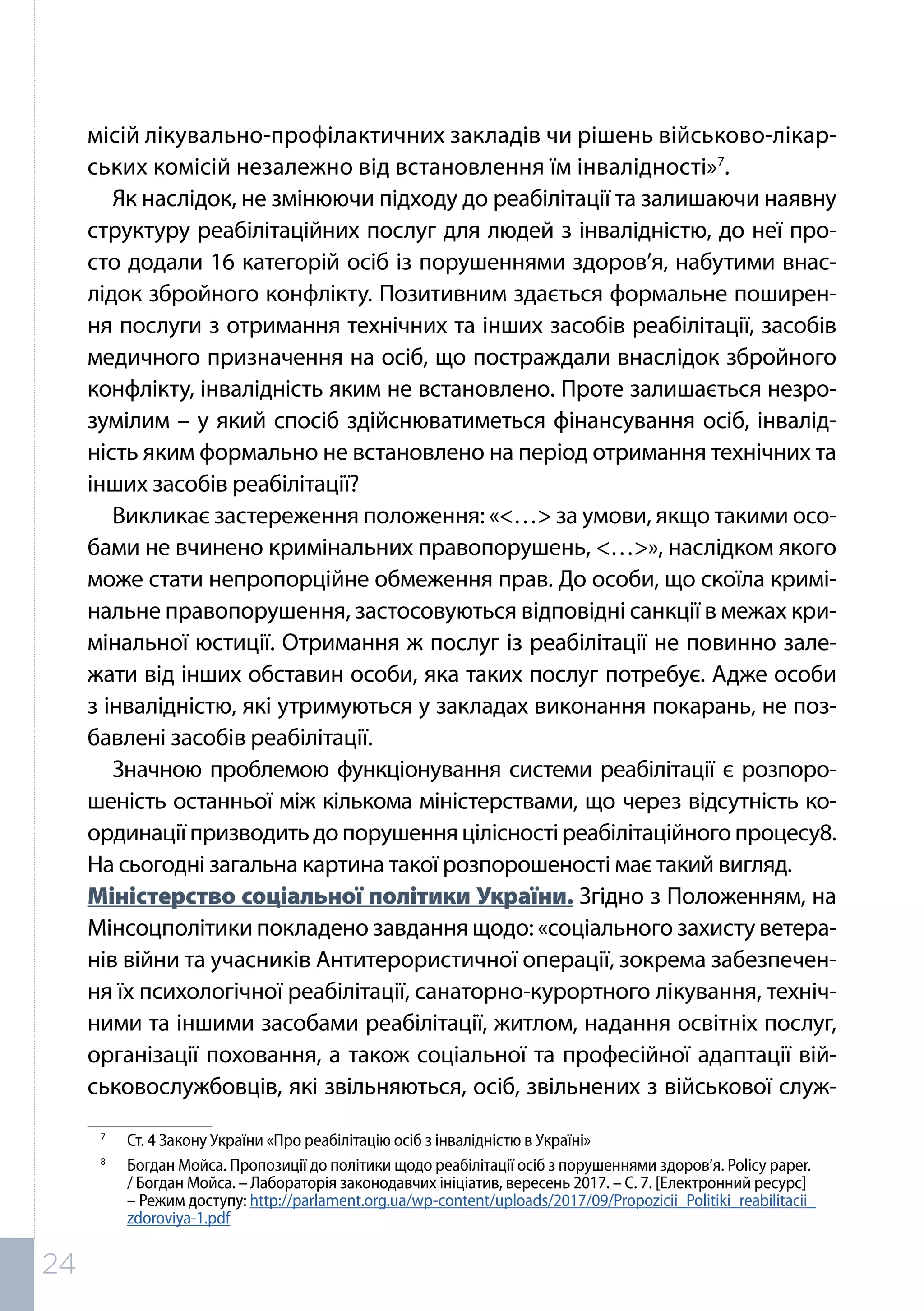 місій лікувально-профілактичних закладів чи рішень військово-лікар-
ських комісій незалежно від встановлення їм інвалідності»7
.
Як наслідок, не змінюючи підходу до реабілітації та залишаючи наявну
структуру реабілітаційних послуг для людей з інвалідністю, до неї про-
сто додали 16 категорій осіб із порушеннями здоров’я, набутими внас-
лідок збройного конфлікту. Позитивним здається формальне поширен-
ня послуги з отримання технічних та інших засобів реабілітації, засобів
медичного призначення на осіб, що постраждали внаслідок збройного
конфлікту, інвалідність яким не встановлено. Проте залишається незро-
зумілим – у який спосіб здійснюватиметься фінансування осіб, інвалід-
ність яким формально не встановлено на період отримання технічних та
інших засобів реабілітації?
Викликає застереження положення: «<…> за умови, якщо такими осо-
бами не вчинено кримінальних правопорушень, <…>», наслідком якого
може стати непропорційне обмеження прав. До особи, що скоїла кримі-
нальне правопорушення, застосовуються відповідні санкції в межах кри-
мінальної юстиції. Отримання ж послуг із реабілітації не повинно зале-
жати від інших обставин особи, яка таких послуг потребує. Адже особи
з інвалідністю, які утримуються у закладах виконання покарань, не поз-
бавлені засобів реабілітації.
Значною проблемою функціонування системи реабілітації є розпоро-
шеність останньої між кількома міністерствами, що через відсутність ко-
ординаціїпризводитьдопорушенняцілісностіреабілітаційногопроцесу8.
На сьогодні загальна картина такої розпорошеності має такий вигляд.
Міністерство соціальної політики України. Згідно з Положенням, на
Мінсоцполітики покладено завдання щодо: «соціального захисту ветера-
нів війни та учасників Антитерористичної операції, зокрема забезпечен-
ня їх психологічної реабілітації, санаторно-курортного лікування, техніч-
ними та іншими засобами реабілітації, житлом, надання освітніх послуг,
організації поховання, а також соціальної та професійної адаптації вій-
ськовослужбовців, які звільняються, осіб, звільнених з військової служ-
7	
Ст. 4 Закону України «Про реабілітацію осіб з інвалідністю в Україні»
8	
Богдан Мойса. Пропозиції до політики щодо реабілітації осіб з порушеннями здоров’я. Policy paper.
/ Богдан Мойса. – Лабораторія законодавчих ініціатив, вересень 2017. – С. 7. [Електронний ресурс]
– Режим доступу: http://parlament.org.ua/wp-content/uploads/2017/09/Propozicii_Politiki_reabilitacii_
zdoroviya-1.pdf
24
 