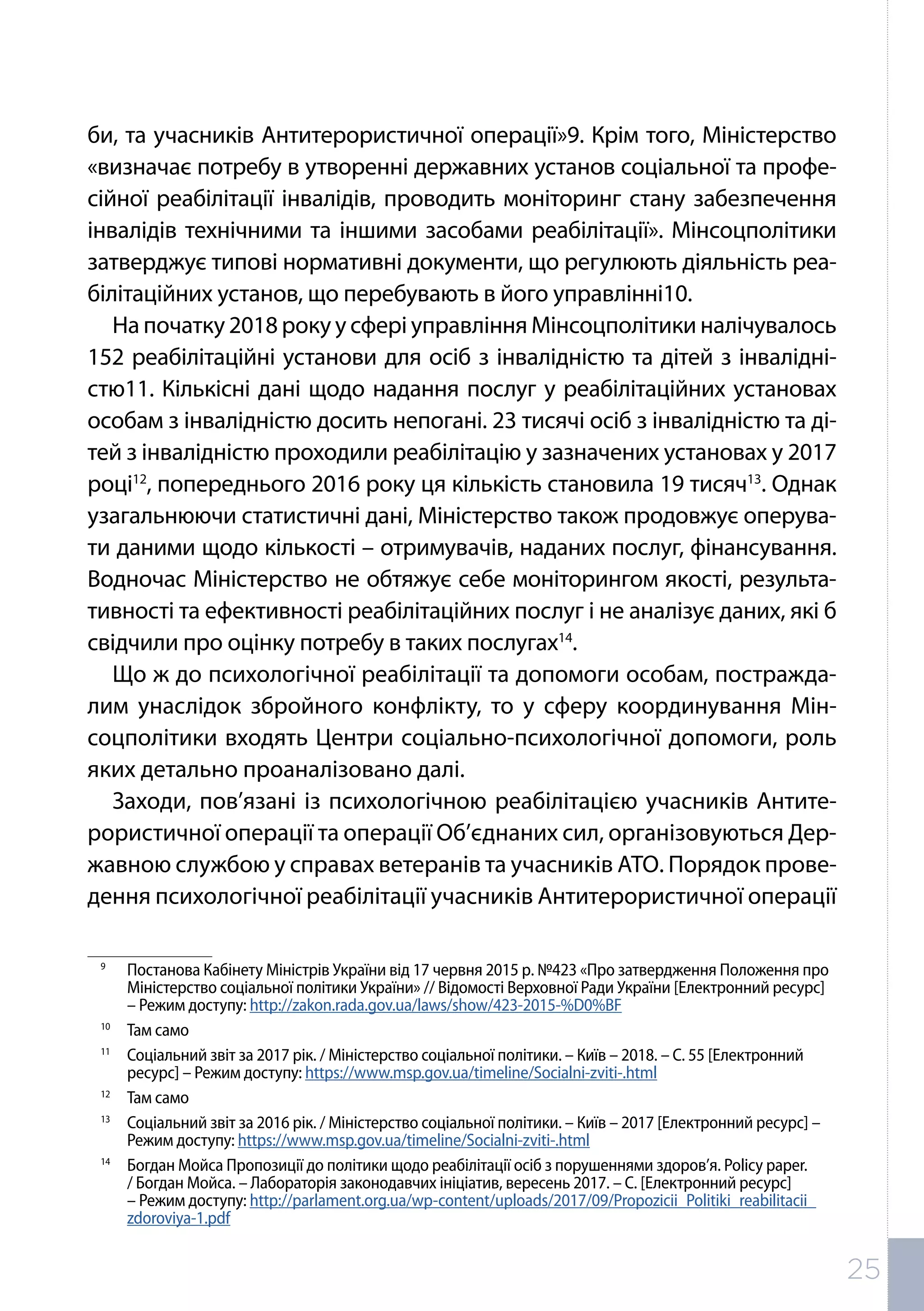 би, та учасників Антитерористичної операції»9. Крім того, Міністерство
«визначає потребу в утворенні державних установ соціальної та профе-
сійної реабілітації інвалідів, проводить моніторинг стану забезпечення
інвалідів технічними та іншими засобами реабілітації». Мінсоцполітики
затверджує типові нормативні документи, що регулюють діяльність реа-
білітаційних установ, що перебувають в його управлінні10.
На початку 2018 року у сфері управління Мінсоцполітики налічувалось
152 реабілітаційні установи для осіб з інвалідністю та дітей з інвалідні-
стю11. Кількісні дані щодо надання послуг у реабілітаційних установах
особам з інвалідністю досить непогані. 23 тисячі осіб з інвалідністю та ді-
тей з інвалідністю проходили реабілітацію у зазначених установах у 2017
році12
, попереднього 2016 року ця кількість становила 19 тисяч13
. Однак
узагальнюючи статистичні дані, Міністерство також продовжує оперува-
ти даними щодо кількості – отримувачів, наданих послуг, фінансування.
Водночас Міністерство не обтяжує себе моніторингом якості, результа-
тивності та ефективності реабілітаційних послуг і не аналізує даних, які б
свідчили про оцінку потребу в таких послугах14
.
Що ж до психологічної реабілітації та допомоги особам, постражда-
лим унаслідок збройного конфлікту, то у сферу координування Мін-
соцполітики входять Центри соціально-психологічної допомоги, роль
яких детально проаналізовано далі.
Заходи, пов’язані із психологічною реабілітацією учасників Антите-
рористичної операції та операції Об’єднаних сил, організовуються Дер-
жавною службою у справах ветеранів та учасників АТО. Порядок прове-
дення психологічної реабілітації учасників Антитерористичної операції
9	
Постанова Кабінету Міністрів України від 17 червня 2015 р. №423 «Про затвердження Положення про
Міністерство соціальної політики України» // Відомості Верховної Ради України [Електронний ресурс]
– Режим доступу: http://zakon.rada.gov.ua/laws/show/423-2015-%D0%BF
10	
Там само
11	
Соціальний звіт за 2017 рік. / Міністерство соціальної політики. – Київ – 2018. – С. 55 [Електронний
ресурс] – Режим доступу: https://www.msp.gov.ua/timeline/Socialni-zviti-.html
12	
Там само
13	
Соціальний звіт за 2016 рік. / Міністерство соціальної політики. – Київ – 2017 [Електронний ресурс] –
Режим доступу: https://www.msp.gov.ua/timeline/Socialni-zviti-.html
14	
Богдан Мойса Пропозиції до політики щодо реабілітації осіб з порушеннями здоров’я. Policy paper.
/ Богдан Мойса. – Лабораторія законодавчих ініціатив, вересень 2017. – С. [Електронний ресурс]
– Режим доступу: http://parlament.org.ua/wp-content/uploads/2017/09/Propozicii_Politiki_reabilitacii_
zdoroviya-1.pdf
25
 