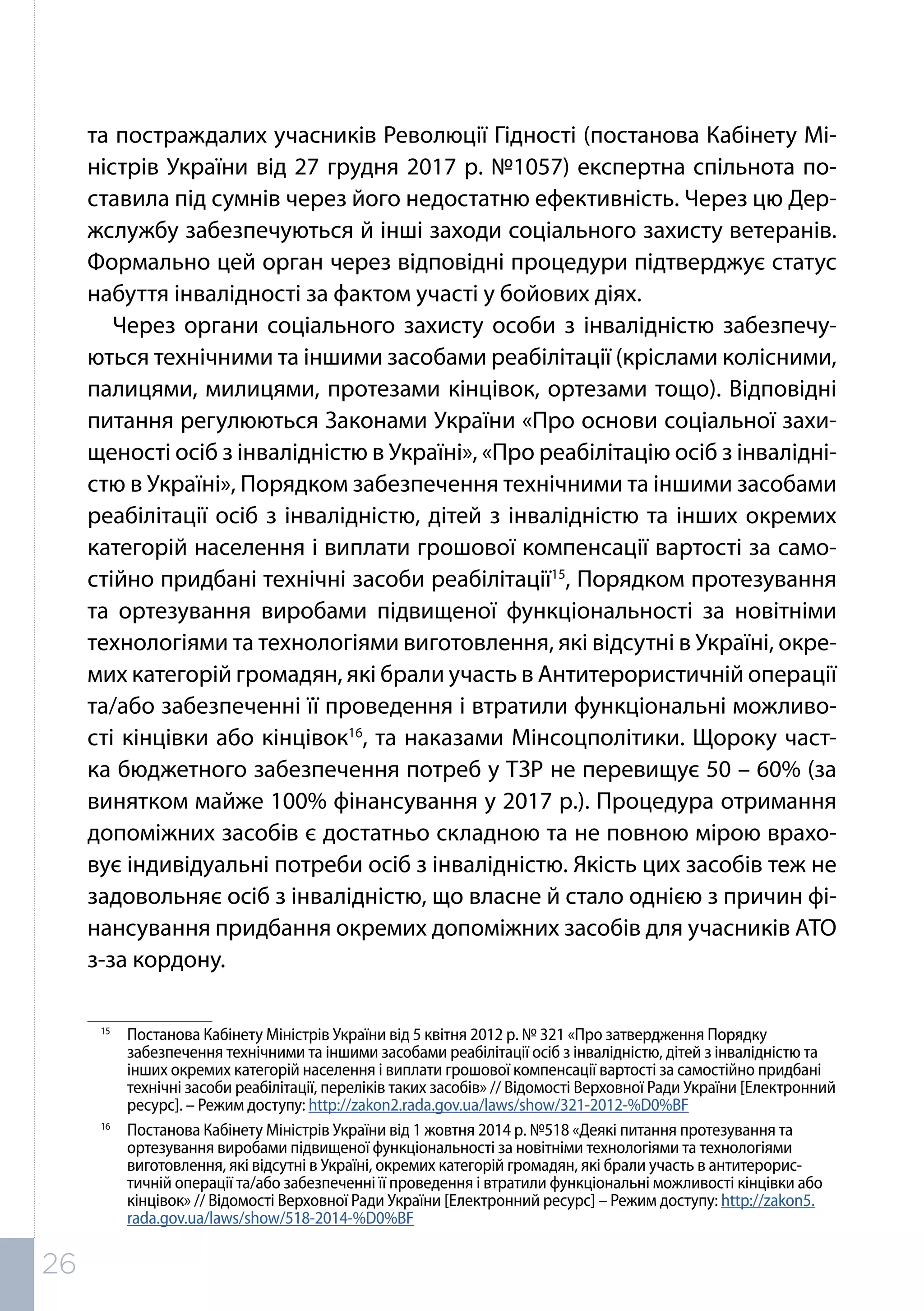 та постраждалих учасників Революції Гідності (постанова Кабінету Мі-
ністрів України від 27 грудня 2017 р. №1057) експертна спільнота по-
ставила під сумнів через його недостатню ефективність. Через цю Дер-
жслужбу забезпечуються й інші заходи соціального захисту ветеранів.
Формально цей орган через відповідні процедури підтверджує статус
набуття інвалідності за фактом участі у бойових діях.
Через органи соціального захисту особи з інвалідністю забезпечу-
ються технічними та іншими засобами реабілітації (кріслами колісними,
палицями, милицями, протезами кінцівок, ортезами тощо). Відповідні
питання регулюються Законами України «Про основи соціальної захи-
щеності осіб з інвалідністю в Україні», «Про реабілітацію осіб з інвалідні-
стю в Україні», Порядком забезпечення технічними та іншими засобами
реабілітації осіб з інвалідністю, дітей з інвалідністю та інших окремих
категорій населення і виплати грошової компенсації вартості за само-
стійно придбані технічні засоби реабілітації15
, Порядком протезування
та ортезування виробами підвищеної функціональності за новітніми
технологіями та технологіями виготовлення, які відсутні в Україні, окре-
мих категорій громадян, які брали участь в Антитерористичній операції
та/або забезпеченні її проведення і втратили функціональні можливо-
сті кінцівки або кінцівок16
, та наказами Мінсоцполітики. Щороку част-
ка бюджетного забезпечення потреб у ТЗР не перевищує 50 – 60% (за
винятком майже 100% фінансування у 2017 р.). Процедура отримання
допоміжних засобів є достатньо складною та не повною мірою врахо-
вує індивідуальні потреби осіб з інвалідністю. Якість цих засобів теж не
задовольняє осіб з інвалідністю, що власне й стало однією з причин фі-
нансування придбання окремих допоміжних засобів для учасників АТО
з-за кордону.
15	
Постанова Кабінету Міністрів України від 5 квітня 2012 р. № 321 «Про затвердження Порядку
забезпечення технічними та іншими засобами реабілітації осіб з інвалідністю, дітей з інвалідністю та
інших окремих категорій населення і виплати грошової компенсації вартості за самостійно придбані
технічні засоби реабілітації, переліків таких засобів» // Відомості Верховної Ради України [Електронний
ресурс]. – Режим доступу: http://zakon2.rada.gov.ua/laws/show/321-2012-%D0%BF
16	
Постанова Кабінету Міністрів України від 1 жовтня 2014 р. №518 «Деякі питання протезування та
ортезування виробами підвищеної функціональності за новітніми технологіями та технологіями
виготовлення, які відсутні в Україні, окремих категорій громадян, які брали участь в антитерорис-
тичній операції та/або забезпеченні її проведення і втратили функціональні можливості кінцівки або
кінцівок» // Відомості Верховної Ради України [Електронний ресурс] – Режим доступу: http://zakon5.
rada.gov.ua/laws/show/518-2014-%D0%BF
26
 