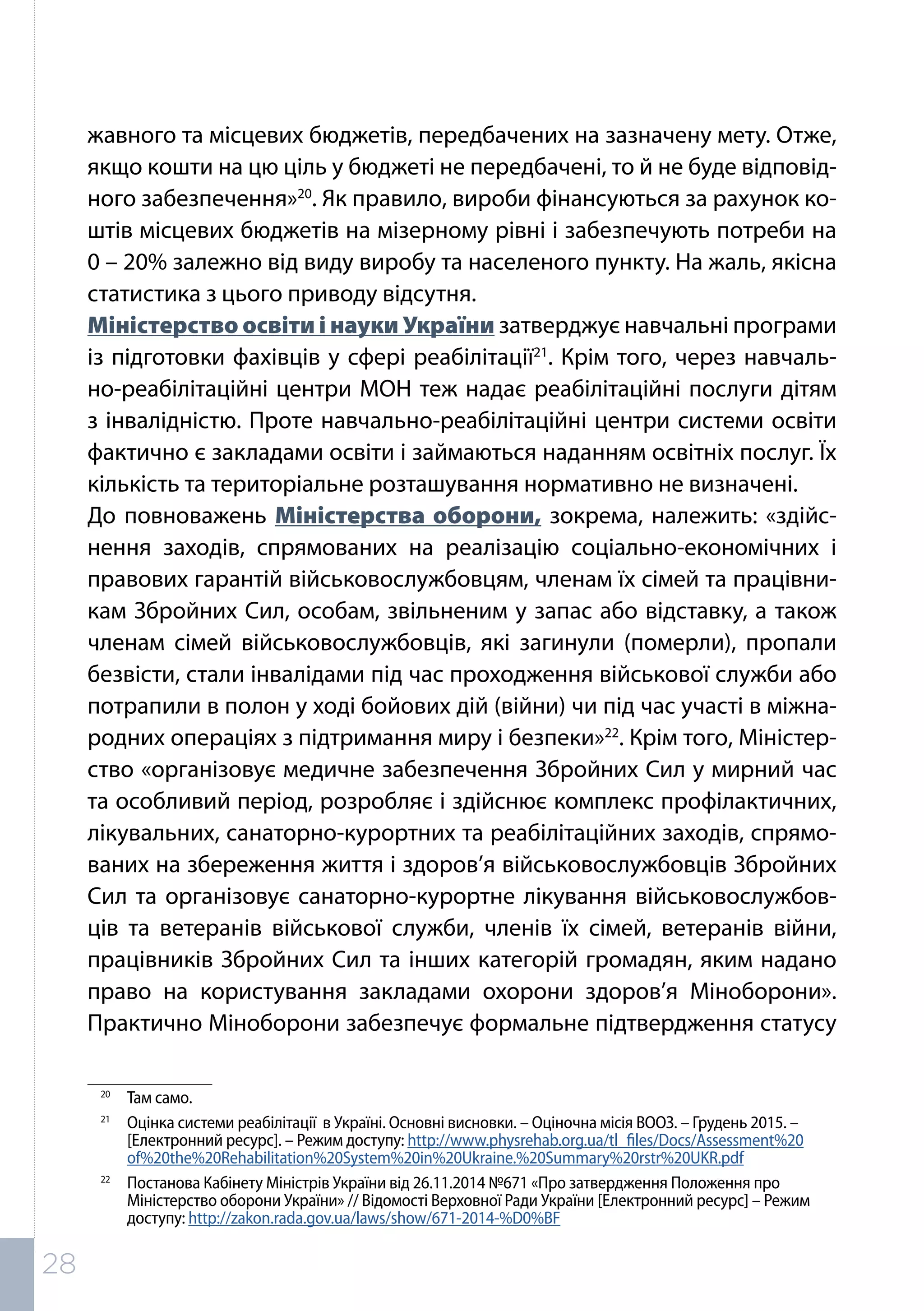 жавного та місцевих бюджетів, передбачених на зазначену мету. Отже,
якщо кошти на цю ціль у бюджеті не передбачені, то й не буде відповід-
ного забезпечення»20
. Як правило, вироби фінансуються за рахунок ко-
штів місцевих бюджетів на мізерному рівні і забезпечують потреби на
0 – 20% залежно від виду виробу та населеного пункту. На жаль, якісна
статистика з цього приводу відсутня.
Міністерство освіти і науки України затверджує навчальні програми
із підготовки фахівців у сфері реабілітації21
. Крім того, через навчаль-
но-реабілітаційні центри МОН теж надає реабілітаційні послуги дітям
з інвалідністю. Проте навчально-реабілітаційні центри системи освіти
фактично є закладами освіти і займаються наданням освітніх послуг. Їх
кількість та територіальне розташування нормативно не визначені.
До повноважень Міністерства оборони, зокрема, належить: «здійс-
нення заходів, спрямованих на реалізацію соціально-економічних і
правових гарантій військовослужбовцям, членам їх сімей та працівни-
кам Збройних Сил, особам, звільненим у запас або відставку, а також
членам сімей військовослужбовців, які загинули (померли), пропали
безвісти, стали інвалідами під час проходження військової служби або
потрапили в полон у ході бойових дій (війни) чи під час участі в міжна-
родних операціях з підтримання миру і безпеки»22
. Крім того, Міністер-
ство «організовує медичне забезпечення Збройних Сил у мирний час
та особливий період, розробляє і здійснює комплекс профілактичних,
лікувальних, санаторно-курортних та реабілітаційних заходів, спрямо-
ваних на збереження життя і здоров’я військовослужбовців Збройних
Сил та організовує санаторно-курортне лікування військовослужбов-
ців та ветеранів військової служби, членів їх сімей, ветеранів війни,
працівників Збройних Сил та інших категорій громадян, яким надано
право на користування закладами охорони здоров’я Міноборони».
Практично Міноборони забезпечує формальне підтвердження статусу
20	
Там само.
21	
Оцінка системи реабілітації в Україні. Основні висновки. – Оціночна місія ВООЗ. – Грудень 2015. –
[Електронний ресурс]. – Режим доступу: http://www.physrehab.org.ua/tl_files/Docs/Assessment%20
of%20the%20Rehabilitation%20System%20in%20Ukraine.%20Summary%20rstr%20UKR.pdf
22	
Постанова Кабінету Міністрів України від 26.11.2014 №671 «Про затвердження Положення про
Міністерство оборони України» // Відомості Верховної Ради України [Електронний ресурс] – Режим
доступу: http://zakon.rada.gov.ua/laws/show/671-2014-%D0%BF
28
 