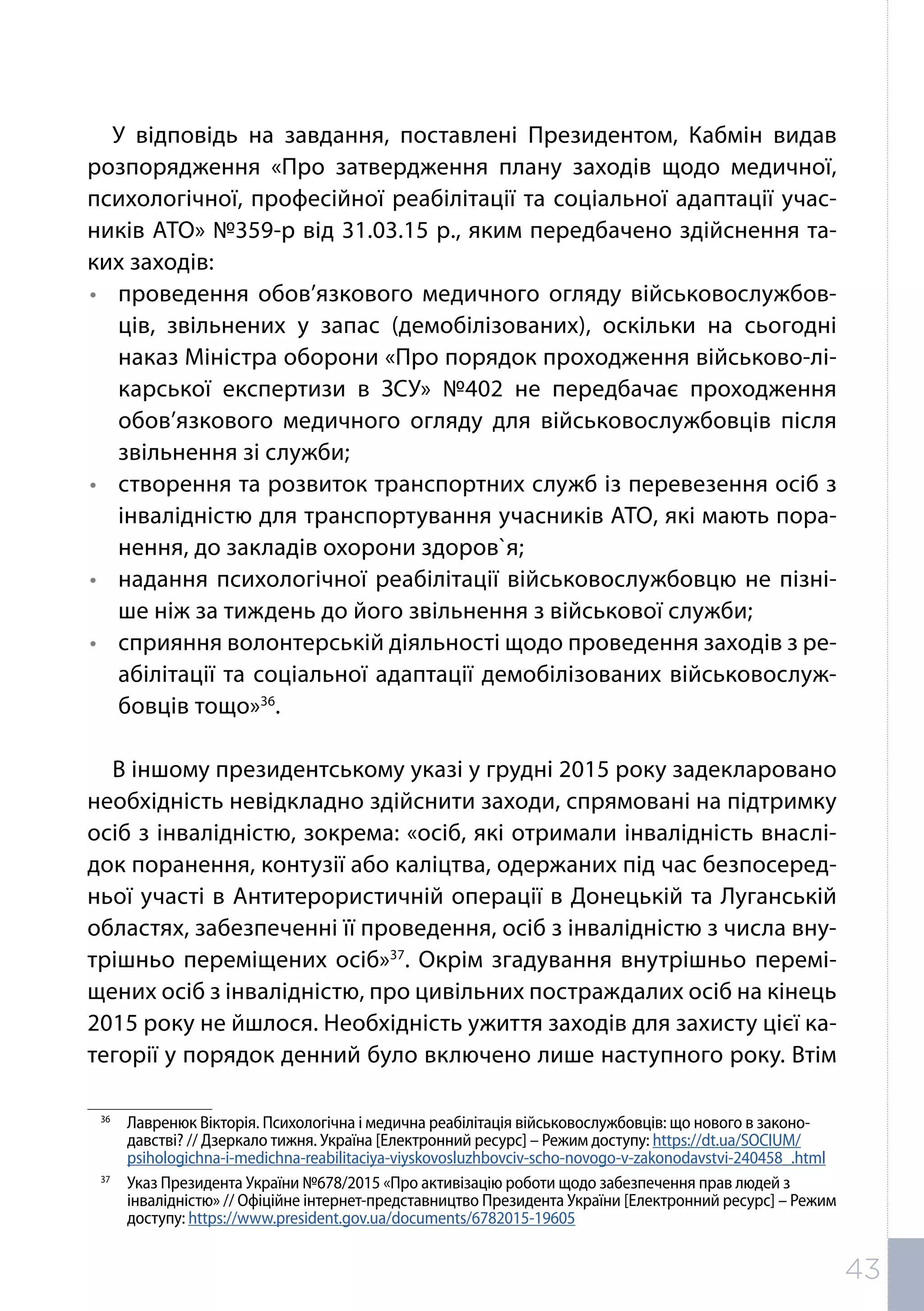 У відповідь на завдання, поставлені Президентом, Кабмін видав
розпорядження «Про затвердження плану заходів щодо медичної,
психологічної, професійної реабілітації та соціальної адаптації учас-
ників АТО» №359-р від 31.03.15 р., яким передбачено здійснення та-
ких заходів:
•	 проведення обов’язкового медичного огляду військовослужбов-
ців, звільнених у запас (демобілізованих), оскільки на сьогодні
наказ Міністра оборони «Про порядок проходження військово-лі-
карської експертизи в ЗСУ» №402 не передбачає проходження
обов’язкового медичного огляду для військовослужбовців після
звільнення зі служби;
•	 створення та розвиток транспортних служб із перевезення осіб з
інвалідністю для транспортування учасників АТО, які мають пора-
нення, до закладів охорони здоров`я;
•	 надання психологічної реабілітації військовослужбовцю не пізні-
ше ніж за тиждень до його звільнення з військової служби;
•	 сприяння волонтерській діяльності щодо проведення заходів з ре-
абілітації та соціальної адаптації демобілізованих військовослуж-
бовців тощо»36
.
В іншому президентському указі у грудні 2015 року задекларовано
необхідність невідкладно здійснити заходи, спрямовані на підтримку
осіб з інвалідністю, зокрема: «осіб, які отримали інвалідність внаслі-
док поранення, контузії або каліцтва, одержаних під час безпосеред-
ньої участі в Антитерористичній операції в Донецькій та Луганській
областях, забезпеченні її проведення, осіб з інвалідністю з числа вну-
трішньо переміщених осіб»37
. Окрім згадування внутрішньо перемі-
щених осіб з інвалідністю, про цивільних постраждалих осіб на кінець
2015 року не йшлося. Необхідність ужиття заходів для захисту цієї ка-
тегорії у порядок денний було включено лише наступного року. Втім
36	
Лавренюк Вікторія. Психологічна і медична реабілітація військовослужбовців: що нового в законо-
давстві? // Дзеркало тижня. Україна [Електронний ресурс] – Режим доступу: https://dt.ua/SOCIUM/
psihologichna-i-medichna-reabilitaciya-viyskovosluzhbovciv-scho-novogo-v-zakonodavstvi-240458_.html
37	
Указ Президента України №678/2015 «Про активізацію роботи щодо забезпечення прав людей з
інвалідністю» // Офіційне інтернет-представництво Президента України [Електронний ресурс] – Режим
доступу: https://www.president.gov.ua/documents/6782015-19605
43
 