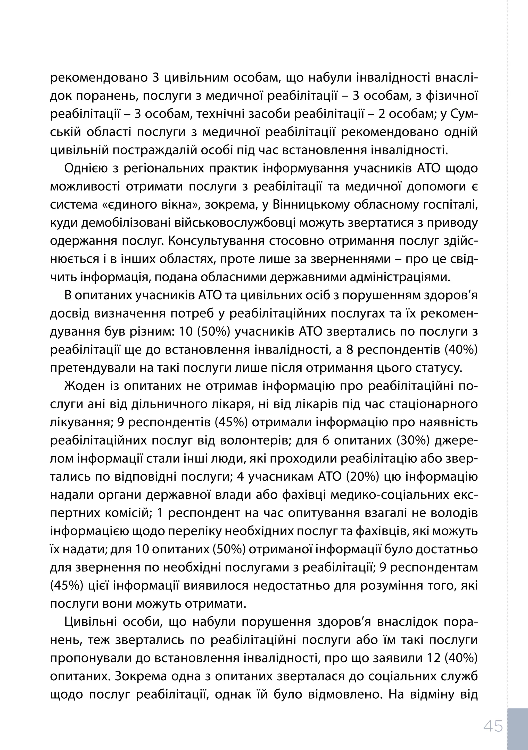 рекомендовано 3 цивільним особам, що набули інвалідності внаслі-
док поранень, послуги з медичної реабілітації – 3 особам, з фізичної
реабілітації – 3 особам, технічні засоби реабілітації – 2 особам; у Сум-
ській області послуги з медичної реабілітації рекомендовано одній
цивільній постраждалій особі під час встановлення інвалідності.
Однією з регіональних практик інформування учасників АТО щодо
можливості отримати послуги з реабілітації та медичної допомоги є
система «єдиного вікна», зокрема, у Вінницькому обласному госпіталі,
куди демобілізовані військовослужбовці можуть звертатися з приводу
одержання послуг. Консультування стосовно отримання послуг здійс-
нюється і в інших областях, проте лише за зверненнями – про це свід-
чить інформація, подана обласними державними адміністраціями.
В опитаних учасників АТО та цивільних осіб з порушенням здоров’я
досвід визначення потреб у реабілітаційних послугах та їх рекомен-
дування був різним: 10 (50%) учасників АТО звертались по послуги з
реабілітації ще до встановлення інвалідності, а 8 респондентів (40%)
претендували на такі послуги лише після отримання цього статусу.
Жоден із опитаних не отримав інформацію про реабілітаційні по-
слуги ані від дільничного лікаря, ні від лікарів під час стаціонарного
лікування; 9 респондентів (45%) отримали інформацію про наявність
реабілітаційних послуг від волонтерів; для 6 опитаних (30%) джере-
лом інформації стали інші люди, які проходили реабілітацію або звер-
тались по відповідні послуги; 4 учасникам АТО (20%) цю інформацію
надали органи державної влади або фахівці медико-соціальних екс-
пертних комісій; 1 респондент на час опитування взагалі не володів
інформацією щодо переліку необхідних послуг та фахівців, які можуть
їх надати; для 10 опитаних (50%) отриманої інформації було достатньо
для звернення по необхідні послугами з реабілітації; 9 респондентам
(45%) цієї інформації виявилося недостатньо для розуміння того, які
послуги вони можуть отримати.
Цивільні особи, що набули порушення здоров’я внаслідок пора-
нень, теж звертались по реабілітаційні послуги або їм такі послуги
пропонували до встановлення інвалідності, про що заявили 12 (40%)
опитаних. Зокрема одна з опитаних зверталася до соціальних служб
щодо послуг реабілітації, однак їй було відмовлено. На відміну від
45
 