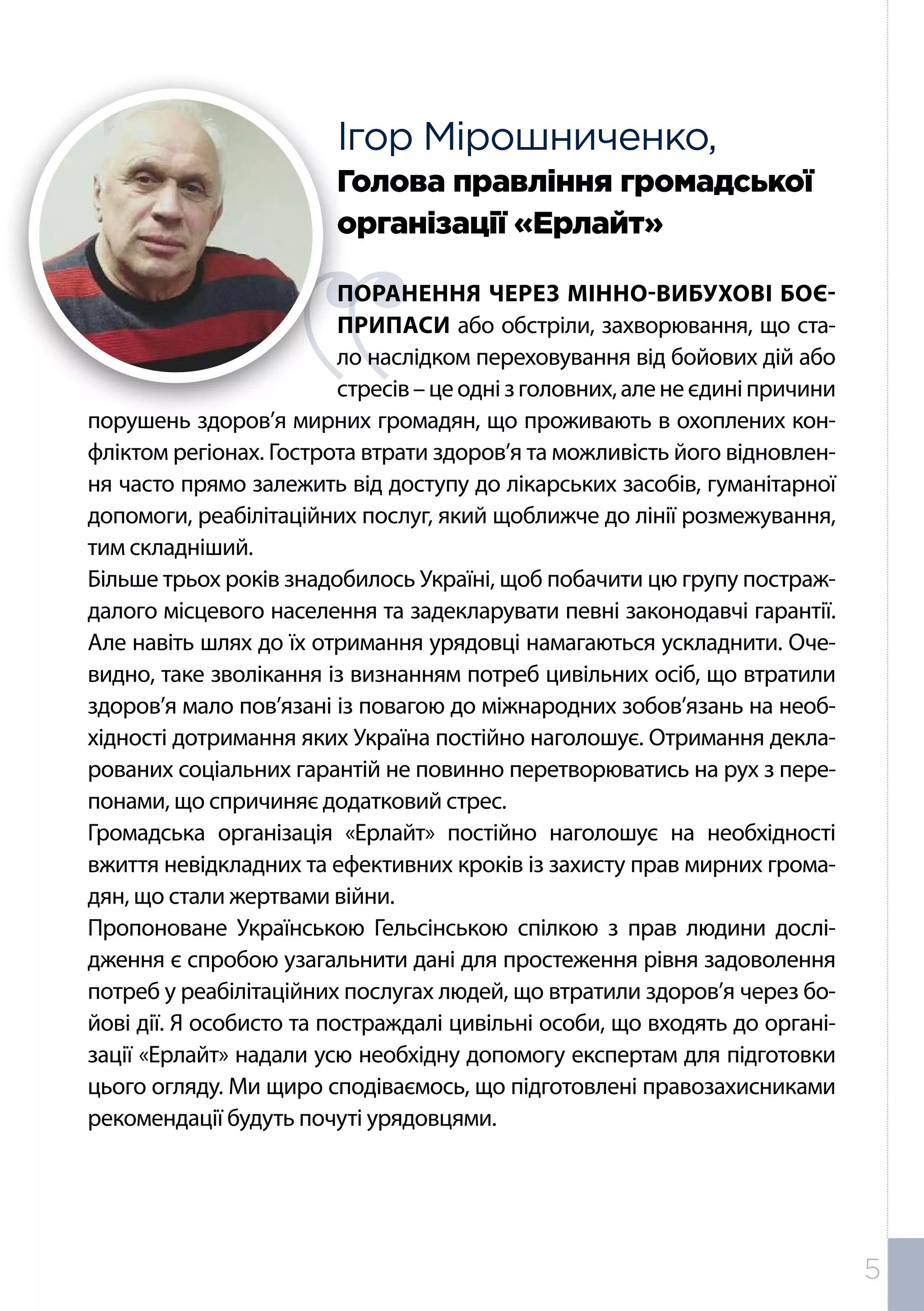 Ігор Мірошниченко,
Голова правління громадської
організації «Ерлайт»
ПОРАНЕННЯ ЧЕРЕЗ МІННО-ВИБУХОВІ БОЄ-
ПРИПАСИ або обстріли, захворювання, що ста-
ло наслідком переховування від бойових дій або
стресів–цеоднізголовних,аленеєдиніпричини
порушень здоров’я мирних громадян, що проживають в охоплених кон-
фліктом регіонах. Гострота втрати здоров’я та можливість його відновлен-
ня часто прямо залежить від доступу до лікарських засобів, гуманітарної
допомоги, реабілітаційних послуг, який щоближче до лінії розмежування,
тим складніший.
Більше трьох років знадобилось Україні, щоб побачити цю групу постраж-
далого місцевого населення та задекларувати певні законодавчі гарантії.
Але навіть шлях до їх отримання урядовці намагаються ускладнити. Оче-
видно, таке зволікання із визнанням потреб цивільних осіб, що втратили
здоров’я мало пов’язані із повагою до міжнародних зобов’язань на необ-
хідності дотримання яких Україна постійно наголошує. Отримання декла-
рованих соціальних гарантій не повинно перетворюватись на рух з пере-
понами, що спричиняє додатковий стрес.
Громадська організація «Ерлайт» постійно наголошує на необхідності
вжиття невідкладних та ефективних кроків із захисту прав мирних грома-
дян, що стали жертвами війни.
Пропоноване Українською Гельсінською спілкою з прав людини дослі-
дження є спробою узагальнити дані для простеження рівня задоволення
потреб у реабілітаційних послугах людей, що втратили здоров’я через бо-
йові дії. Я особисто та постраждалі цивільні особи, що входять до органі-
зації «Ерлайт» надали усю необхідну допомогу експертам для підготовки
цього огляду. Ми щиро сподіваємось, що підготовлені правозахисниками
рекомендації будуть почуті урядовцями.
5
 