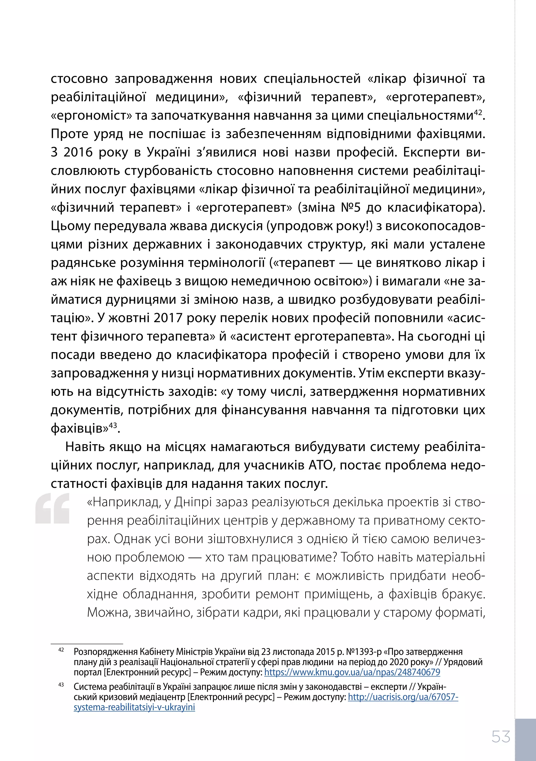 стосовно запровадження нових спеціальностей «лікар фізичної та
реабілітаційної медицини», «фізичний терапевт», «ерготерапевт»,
«ергономіст» та започаткування навчання за цими спеціальностями42
.
Проте уряд не поспішає із забезпеченням відповідними фахівцями.
З 2016 року в Україні з’явилися нові назви професій. Експерти ви-
словлюють стурбованість стосовно наповнення системи реабілітаці-
йних послуг фахівцями «лікар фізичної та реабілітаційної медицини»,
«фізичний терапевт» і «ерготерапевт» (зміна №5 до класифікатора).
Цьому передувала жвава дискусія (упродовж року!) з високопосадов-
цями різних державних і законодавчих структур, які мали усталене
радянське розуміння термінології («терапевт — це винятково лікар і
аж ніяк не фахівець з вищою немедичною освітою») і вимагали «не за-
йматися дурницями зі зміною назв, а швидко розбудовувати реабілі-
тацію». У жовтні 2017 року перелік нових професій поповнили «асис-
тент фізичного терапевта» й «асистент ерготерапевта». На сьогодні ці
посади введено до класифікатора професій і створено умови для їх
запровадження у низці нормативних документів. Утім експерти вказу-
ють на відсутність заходів: «у тому числі, затвердження нормативних
документів, потрібних для фінансування навчання та підготовки цих
фахівців»43
.
Навіть якщо на місцях намагаються вибудувати систему реабіліта-
ційних послуг, наприклад, для учасників АТО, постає проблема недо-
статності фахівців для надання таких послуг.
«Наприклад, у Дніпрі зараз реалізуються декілька проектів зі ство-
рення реабілітаційних центрів у державному та приватному секто-
рах. Однак усі вони зіштовхнулися з однією й тією самою величез-
ною проблемою — хто там працюватиме? Тобто навіть матеріальні
аспекти відходять на другий план: є можливість придбати необ-
хідне обладнання, зробити ремонт приміщень, а фахівців бракує.
Можна, звичайно, зібрати кадри, які працювали у старому форматі,
42	
Розпорядження Кабінету Міністрів України від 23 листопада 2015 р. №1393-р «Про затвердження
плану дій з реалізації Національної стратегії у сфері прав людини на період до 2020 року» // Урядовий
портал [Електронний ресурс] – Режим доступу: https://www.kmu.gov.ua/ua/npas/248740679
43	
Система реабілітації в Україні запрацює лише після змін у законодавстві – експерти // Україн-
ський кризовий медіацентр [Електронний ресурс] – Режим доступу: http://uacrisis.org/ua/67057-
systema-reabilitatsiyi-v-ukrayini
53
 