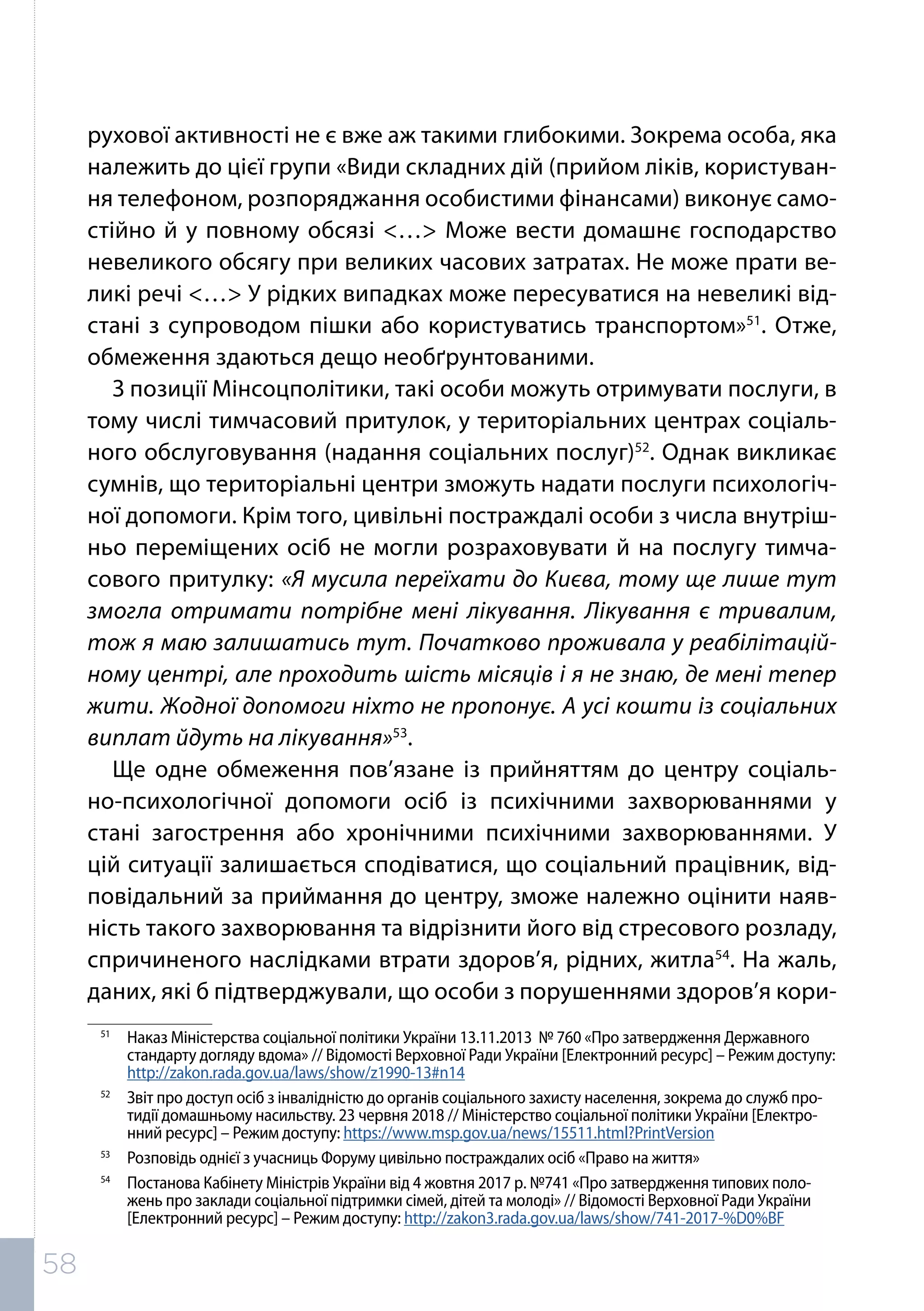 рухової активності не є вже аж такими глибокими. Зокрема особа, яка
належить до цієї групи «Види складних дій (прийом ліків, користуван-
ня телефоном, розпоряджання особистими фінансами) виконує само-
стійно й у повному обсязі <…> Може вести домашнє господарство
невеликого обсягу при великих часових затратах. Не може прати ве-
ликі речі <…> У рідких випадках може пересуватися на невеликі від-
стані з супроводом пішки або користуватись транспортом»51
. Отже,
обмеження здаються дещо необґрунтованими.
З позиції Мінсоцполітики, такі особи можуть отримувати послуги, в
тому числі тимчасовий притулок, у територіальних центрах соціаль-
ного обслуговування (надання соціальних послуг)52
. Однак викликає
сумнів, що територіальні центри зможуть надати послуги психологіч-
ної допомоги. Крім того, цивільні постраждалі особи з числа внутріш-
ньо переміщених осіб не могли розраховувати й на послугу тимча-
сового притулку: «Я мусила переїхати до Києва, тому ще лише тут
змогла отримати потрібне мені лікування. Лікування є тривалим,
тож я маю залишатись тут. Початково проживала у реабілітацій-
ному центрі, але проходить шість місяців і я не знаю, де мені тепер
жити. Жодної допомоги ніхто не пропонує. А усі кошти із соціальних
виплат йдуть на лікування»53
.
Ще одне обмеження пов’язане із прийняттям до центру соціаль-
но-психологічної допомоги осіб із психічними захворюваннями у
стані загострення або хронічними психічними захворюваннями. У
цій ситуації залишається сподіватися, що соціальний працівник, від-
повідальний за приймання до центру, зможе належно оцінити наяв-
ність такого захворювання та відрізнити його від стресового розладу,
спричиненого наслідками втрати здоров’я, рідних, житла54
. На жаль,
даних, які б підтверджували, що особи з порушеннями здоров’я кори-
51	
Наказ Міністерства соціальної політики України 13.11.2013 № 760 «Про затвердження Державного
стандарту догляду вдома» // Відомості Верховної Ради України [Електронний ресурс] – Режим доступу:
http://zakon.rada.gov.ua/laws/show/z1990-13#n14
52	
Звіт про доступ осіб з інвалідністю до органів соціального захисту населення, зокрема до служб про-
тидії домашньому насильству. 23 червня 2018 // Міністерство соціальної політики України [Електро-
нний ресурс] – Режим доступу: https://www.msp.gov.ua/news/15511.html?PrintVersion
53	
Розповідь однієї з учасниць Форуму цивільно постраждалих осіб «Право на життя»
54	
Постанова Кабінету Міністрів України від 4 жовтня 2017 р. №741 «Про затвердження типових поло-
жень про заклади соціальної підтримки сімей, дітей та молоді» // Відомості Верховної Ради України
[Електронний ресурс] – Режим доступу: http://zakon3.rada.gov.ua/laws/show/741-2017-%D0%BF
58
 