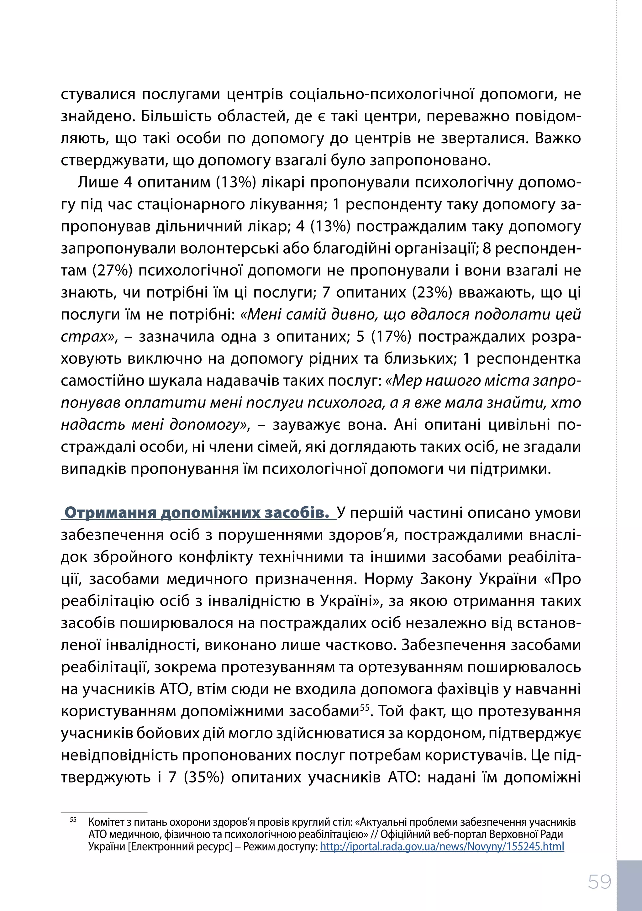 стувалися послугами центрів соціально-психологічної допомоги, не
знайдено. Більшість областей, де є такі центри, переважно повідом-
ляють, що такі особи по допомогу до центрів не зверталися. Важко
стверджувати, що допомогу взагалі було запропоновано.
Лише 4 опитаним (13%) лікарі пропонували психологічну допомо-
гу під час стаціонарного лікування; 1 респонденту таку допомогу за-
пропонував дільничний лікар; 4 (13%) постраждалим таку допомогу
запропонували волонтерські або благодійні організації; 8 респонден-
там (27%) психологічної допомоги не пропонували і вони взагалі не
знають, чи потрібні їм ці послуги; 7 опитаних (23%) вважають, що ці
послуги їм не потрібні: «Мені самій дивно, що вдалося подолати цей
страх», – зазначила одна з опитаних; 5 (17%) постраждалих розра-
ховують виключно на допомогу рідних та близьких; 1 респондентка
самостійно шукала надавачів таких послуг: «Мер нашого міста запро-
понував оплатити мені послуги психолога, а я вже мала знайти, хто
надасть мені допомогу», – зауважує вона. Ані опитані цивільні по-
страждалі особи, ні члени сімей, які доглядають таких осіб, не згадали
випадків пропонування їм психологічної допомоги чи підтримки.
Отримання допоміжних засобів. У першій частині описано умови
забезпечення осіб з порушеннями здоров’я, постраждалими внаслі-
док збройного конфлікту технічними та іншими засобами реабіліта-
ції, засобами медичного призначення. Норму Закону України «Про
реабілітацію осіб з інвалідністю в Україні», за якою отримання таких
засобів поширювалося на постраждалих осіб незалежно від встанов-
леної інвалідності, виконано лише частково. Забезпечення засобами
реабілітації, зокрема протезуванням та ортезуванням поширювалось
на учасників АТО, втім сюди не входила допомога фахівців у навчанні
користуванням допоміжними засобами55
. Той факт, що протезування
учасників бойових дій могло здійснюватися за кордоном, підтверджує
невідповідність пропонованих послуг потребам користувачів. Це під-
тверджують і 7 (35%) опитаних учасників АТО: надані їм допоміжні
55	
Комітет з питань охорони здоров’я провів круглий стіл: «Актуальні проблеми забезпечення учасників
АТО медичною, фізичною та психологічною реабілітацією» // Офіційний веб-портал Верховної Ради
України [Електронний ресурс] – Режим доступу: http://iportal.rada.gov.ua/news/Novyny/155245.html
59
 
