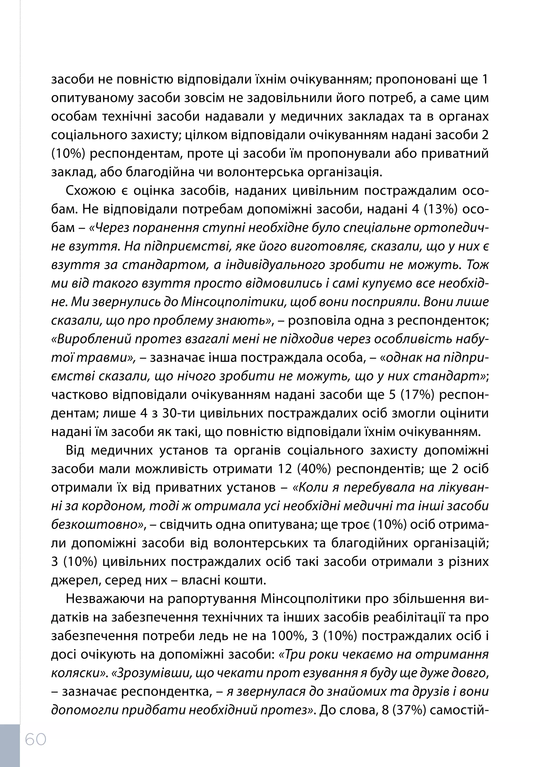 засоби не повністю відповідали їхнім очікуванням; пропоновані ще 1
опитуваному засоби зовсім не задовільнили його потреб, а саме цим
особам технічні засоби надавали у медичних закладах та в органах
соціального захисту; цілком відповідали очікуванням надані засоби 2
(10%) респондентам, проте ці засоби їм пропонували або приватний
заклад, або благодійна чи волонтерська організація.
Схожою є оцінка засобів, наданих цивільним постраждалим осо-
бам. Не відповідали потребам допоміжні засоби, надані 4 (13%) осо-
бам – «Через поранення ступні необхідне було спеціальне ортопедич-
не взуття. На підприємстві, яке його виготовляє, сказали, що у них є
взуття за стандартом, а індивідуального зробити не можуть. Тож
ми від такого взуття просто відмовились і самі купуємо все необхід-
не. Ми звернулись до Мінсоцполітики, щоб вони посприяли. Вони лише
сказали, що про проблему знають», – розповіла одна з респонденток;
«Вироблений протез взагалі мені не підходив через особливість набу-
тої травми», – зазначає інша постраждала особа, – «однак на підпри-
ємстві сказали, що нічого зробити не можуть, що у них стандарт»;
частково відповідали очікуванням надані засоби ще 5 (17%) респон-
дентам; лише 4 з 30-ти цивільних постраждалих осіб змогли оцінити
надані їм засоби як такі, що повністю відповідали їхнім очікуванням.
Від медичних установ та органів соціального захисту допоміжні
засоби мали можливість отримати 12 (40%) респондентів; ще 2 осіб
отримали їх від приватних установ – «Коли я перебувала на лікуван-
ні за кордоном, тоді ж отримала усі необхідні медичні та інші засоби
безкоштовно», – свідчить одна опитувана; ще троє (10%) осіб отрима-
ли допоміжні засоби від волонтерських та благодійних організацій;
3 (10%) цивільних постраждалих осіб такі засоби отримали з різних
джерел, серед них – власні кошти.
Незважаючи на рапортування Мінсоцполітики про збільшення ви-
датків на забезпечення технічних та інших засобів реабілітації та про
забезпечення потреби ледь не на 100%, 3 (10%) постраждалих осіб і
досі очікують на допоміжні засоби: «Три роки чекаємо на отримання
коляски». «Зрозумівши, що чекати прот езування я буду ще дуже довго,
– зазначає респондентка, – я звернулася до знайомих та друзів і вони
допомогли придбати необхідний протез». До слова, 8 (37%) самостій-
60
 